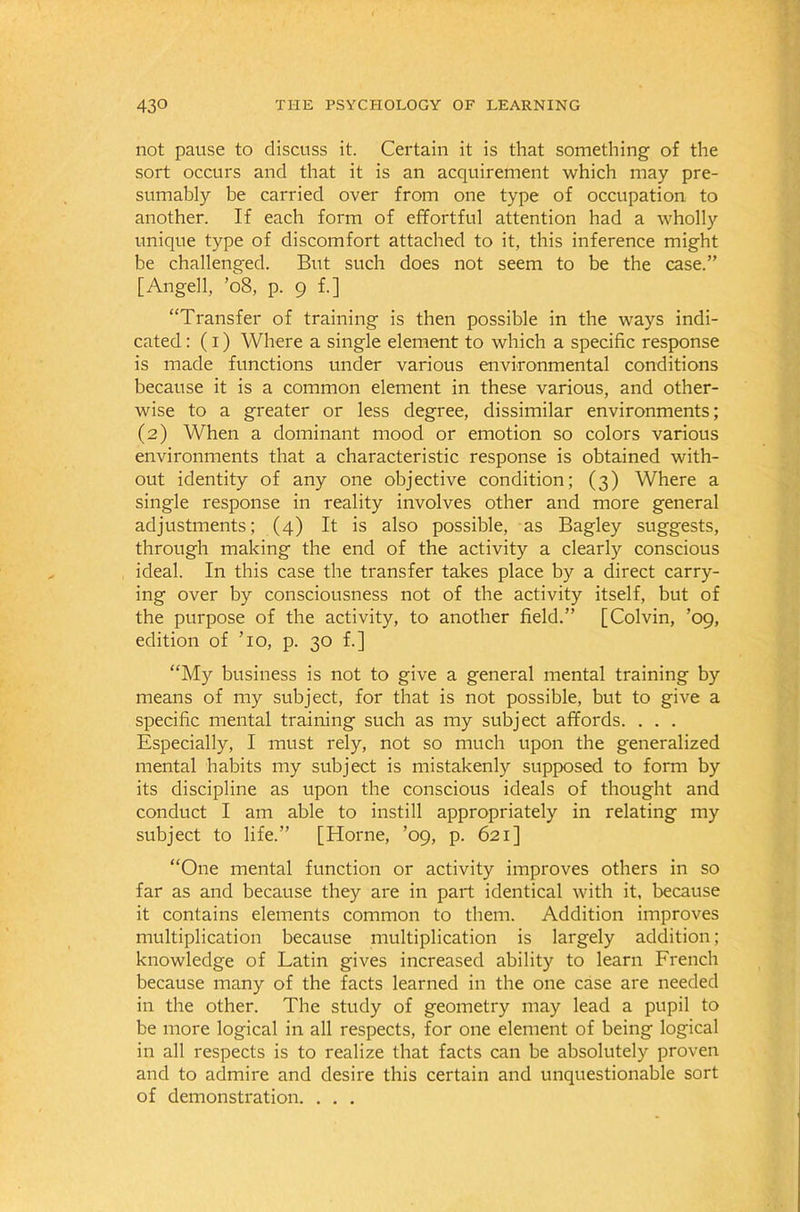 not pause to discuss it. Certain it is that something of the sort occurs and that it is an acquirement which may pre- sumably be carried over from one type of occupation to another. If each form of effortful attention had a wholly unique type of discomfort attached to it, this inference might be challenged. But such does not seem to be the case.” [Angell, ’08, p. 9 f.] “Transfer of training is then possible in the ways indi- cated : (1) Where a single element to which a specific response is made functions under various environmental conditions because it is a common element in these various, and other- wise to a greater or less degree, dissimilar environments; (2) When a dominant mood or emotion so colors various environments that a characteristic response is obtained with- out identity of any one objective condition; (3) Where a single response in reality involves other and more general adjustments; (4) It is also possible, as Bagley suggests, through making the end of the activity a clearly conscious ideal. In this case the transfer takes place by a direct carry- ing over by consciousness not of the activity itself, but of the purpose of the activity, to another field.” [Colvin, ’09, edition of To, p. 30 f.] “My business is not to give a general mental training by means of my subject, for that is not possible, but to give a specific mental training such as my subject affords. . . . Especially, I must rely, not so much upon the generalized mental habits my subject is mistakenly supposed to form by its discipline as upon the conscious ideals of thought and conduct I am able to instill appropriately in relating my subject to life.” [Horne, ’09, p. 621] “One mental function or activity improves others in so far as and because they are in part identical with it, because it contains elements common to them. Addition improves multiplication because multiplication is largely addition; knowledge of Latin gives increased ability to learn French because many of the facts learned in the one case are needed in the other. The study of geometry may lead a pupil to be more logical in all respects, for one element of being logical in all respects is to realize that facts can be absolutely proven and to admire and desire this certain and unquestionable sort of demonstration. . . .