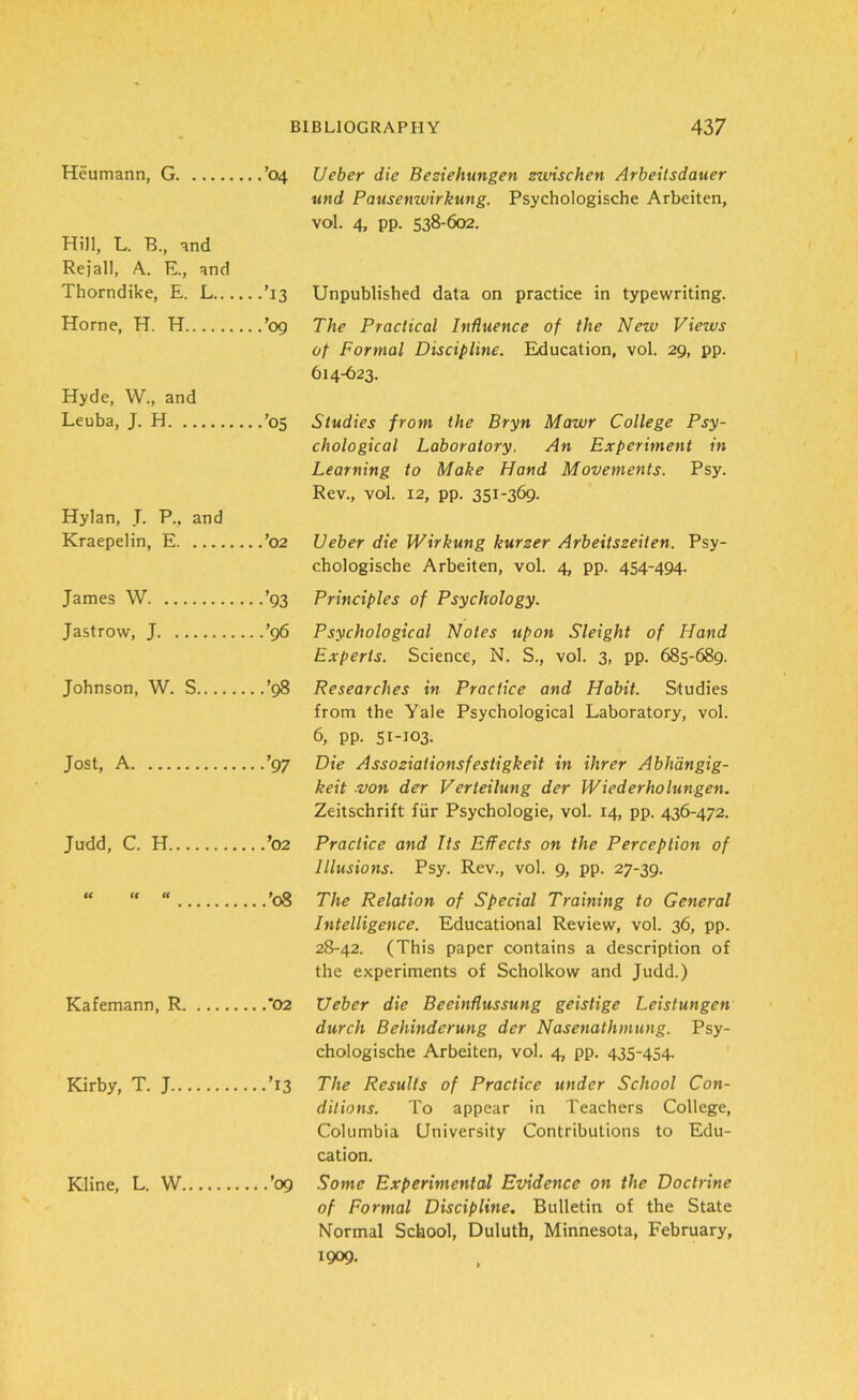 Heumann, G ’04 Ueber die Beziehungen zwischen Arbeitsdauer und Pausenwirkung. Psychologische Arbeiten, vol. 4, pp. 538-602. Hill, L. B., and Re jail, A. E., and Thorndike, E. L ’13 Unpublished data on practice in typewriting. Horne, H. H ’09 The Practical Influence of the Nezv Views of Formal Discipline. Education, vol. 29, pp. 614-623. Hyde, W., and Leuba, J. H ’05 Studies from the Bryn Mawr College Psy- chological Laboratory. An Experiment in Learning to Make Hand Movements. Psy. Rev., vol. 12, pp. 351-369- Hylan, J. P„ and Kraepelin, E ’02 Ueber die Wirkung kurzer Arbeitszeiten. Psy- chologische Arbeiten, vol. 4, pp. 454-494. James W ’93 Principles of Psychology. Jastrow, J ’96 Psychological Notes upon Sleight of Hand Experts. Science, N. S., vol. 3, pp. 685-689. Johnson, W. S ’98 Researches in Practice and Habit. Studies from the Yale Psychological Laboratory, vol. 6, pp. 51-103. Jost, A ’97 Die Assoziationsfestigkeit in ihrer Abhdngig- keit von der Verteilung der Wiederholungen. Zeitschrift fur Psychologie, vol. 14, pp. 436-472. Judd, C. H ’02 Practice and Its Effects on the Perception of Illusions. Psy. Rev., vol. 9, pp. 27-39. “ “ ’08 The Relation of Special Training to General Intelligence. Educational Review, vol. 36, pp. 28-42. (This paper contains a description of the experiments of Scholkow and Judd.) Kafemann, R 02 Ueber die Beeinflussung geistige Leistungen durch Behinderung der Nasenathmung. Psy- chologische Arbeiten, vol. 4, pp. 435-454. Kirby, T. J ’13 The Results of Practice under School Con- ditions. To appear in Teachers College, Columbia University Contributions to Edu- cation. Kline, L. W ’09 Some Experimental Evidence on the Doctrine of Formal Discipline. Bulletin of the State Normal School, Duluth, Minnesota, February, 1909.
