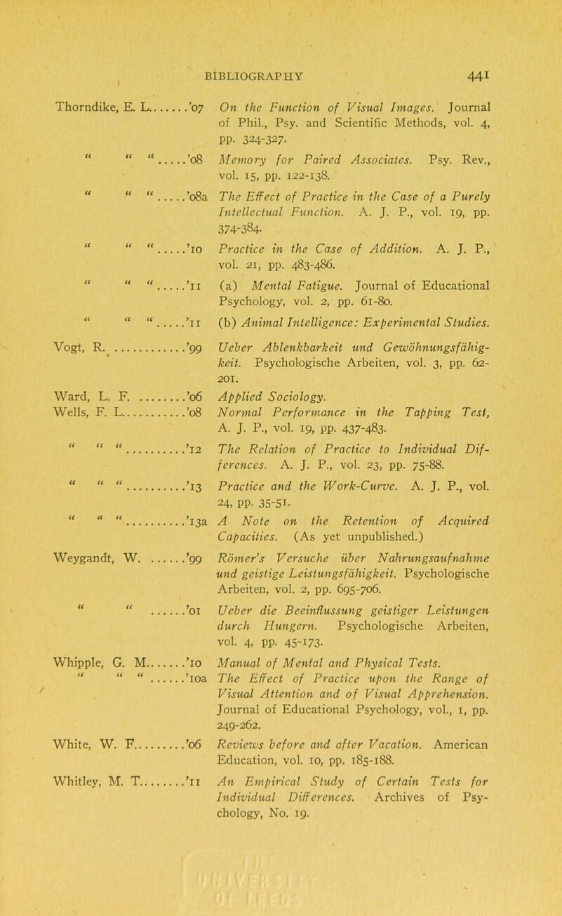 Thorndike, E. L.... ...’07 On the Function of Visual Images. Journal of Phil., Psy. and Scientific Methods, vol. 4, pp. 324-327- U (( tC ...’08 Memory for Paired Associates. Psy. Rev., vol. 15, pp. 122-138. « u u ...’08a The Effect of Practice in the Case of a Purely Intellectual Function. A. J. P., vol. 19, pp. 374-384- it tt tt ...To Practice in the Case of Addition. A. J. P., vol. 21, pp. 483-486. tt tt tc ...’u (a) Mental Fatigue. Journal of Educational Psychology, vol. 2, pp. 61-80. ft <t tt ...’11 (b) Animal Intelligence: Experimental Studies. Vogt, R ...’99 Ueber Ablenkbarkeit und Gewohnungsfahig- keit. Psychologische Arbeiten, vol. 3, pp. 62- 201. Ward, L. F. ...’06 Applied Sociology. Wells, F. L ...’08 Normal Performance in the Tapping Test, A. J. P., vol. 19, pp. 437-483. tt tt tt ...’12 The Relation of Practice to Individual Dif- ferences. A. J. P., vol. 23, pp. 75-88. tt tt ft ...T3 Practice and the Work-Curve. A. J. P., vol. 24, PP- 35-5L it it tt ...’13a A Note on the Retention of Acquired Capacities. (As yet unpublished.) Weygandt, W. ... ...’99 Romer’s Versuche iiber Nahrungsaufnahme und geislige Leistungsfdliigkeit. Psychologische Arbeiten, vol. 2, pp. 695-706. tt tt ...’01 Ueber die Bceinflussung geistiger Leistungen durch Hungern. Psychologische Arbeiten, vol. 4, pp. 45-173- Whipple, G. M.... ...To Manual of Mental and Physical Tests. it it it The Effect of Practice upon the Range of Visual Attention and of Visual Apprehension. Journal of Educational Psychology, vol., 1, pp. 249-262. White, W. F ...’06 Reviezvs before and after Vacation. American Education, vol. 10, pp. 185-188. Whitley, M. T .. .Ti An Empirical Study of Certain Tests for Individual Differences. Archives of Psy- chology, No. 19.