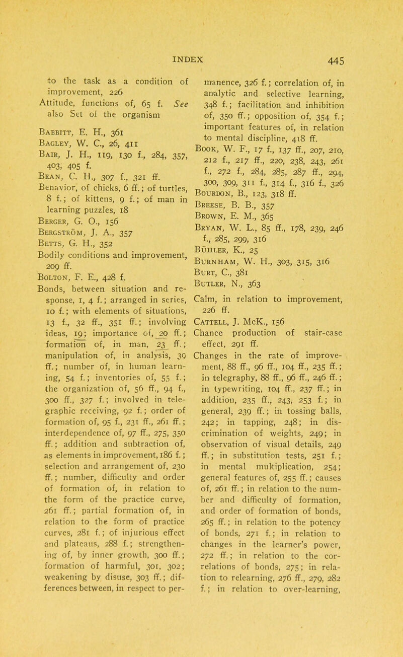 to the task as a condition of improvement, 226 Attitude, functions of, 65 f. See also Set oi the organism Babbitt, E. H., 361 Bagley, W. C., 26, 411 Bair, J. H., 119, 130 f., 284, 357, 403, 405 f. Bean, C. H., 307 f., 321 ff. Benavior, of chicks, 6 ff.; of turtles, 8 f.; of kittens, 9 f.; of man in learning puzzles, 18 Berger, G. O., 156 Bergstrom, J. A., 357 Betts, G. H., 352 Bodily conditions and improvement, 209 ff. Bolton, F. E., 428 f. Bonds, between situation and re- sponse, 1, 4 f.; arranged in series, 10 f.; with elements of situations, 13 f., 32 ff., 351 ff.; involving ideas, 19; importance of, 20 ff.; formation of, in man, 23 ff. ; manipulation of, in analysis, 39 ff.; number of, in human learn- ing, 54 f.; inventories of, 55 f.; the organization of, 56 ff., 94 f., 300 ff., 327 f.; involved in tele- graphic receiving, 92 f.; order of formation of, 95 f., 231 ff., 261 ff.; interdependence of, 97 ff., 275, 350 ff.; addition and subtraction of, as elements in improvement, 186 f.; selection and arrangement of, 230 ff.; number, difficulty and order of formation of, in relation to the form of the practice curve, 261 ff.; partial formation of, in relation to the form of practice curves, 281 f.; of injurious effect and plateaus, 288 f.; strengthen- ing of, by inner growth, 300 ff.; formation of harmful, 301, 302; weakening by disuse, 303 ff.; dif- ferences between, in respect to per- manence, 326 f.; correlation of, in analytic and selective learning, 348 f.; facilitation and inhibition °f, 350 ff.; opposition of, 354 f.; important features of, in relation to mental discipline, 418 ff. Book, W. F., 17 f., 137 ff., 207, 210, 212 f., 217 ff., 220, 238, 243, 261 f., 272 f., 284, 285, 287 ff., 294, 300, 309, 311 f., 314 f., 316 f., 326 Bourdon, B., 123, 318 ff. Breese, B. B., 357 Brown, E. M., 365 Bryan, W. L., 85 ff., 178, 239, 246 f., 285, 299, 316 Buhler, K., 25 Burnham, W. H., 303, 315, 316 Burt, C., 381 Butler, N., 363 Calm, in relation to improvement, 226 ff. Cattell, J. McK., 156 Chance production of stair-case effect, 291 ff. Changes in the rate of improve- ment, 88 ff., 96 ff., 104 ff., 235 ff.; in telegraphy, 88 ff., 96 ff., 246 ff.; in typewriting, 104 ff., 237 ff.; in addition, 235 ff., 243, 253 f.; in general, 239 ff.; in tossing balls, 242; in tapping, 248; in dis- crimination of weights, 249; in observation of visual details, 249 ff.; in substitution tests, 251 f.; in mental multiplication, 254; general features of, 255 ff.; causes of, 261 ff.; in relation to the num- ber and difficulty of formation, and order of formation of bonds, 265 ff.; in relation to the potency of bonds, 271 f.; in relation to changes in the learner’s power, 272 ff.; in relation to the cor- relations of bonds, 275; in rela- tion to relearning, 276 ff., 279, 282 f.; in relation to over-learning,