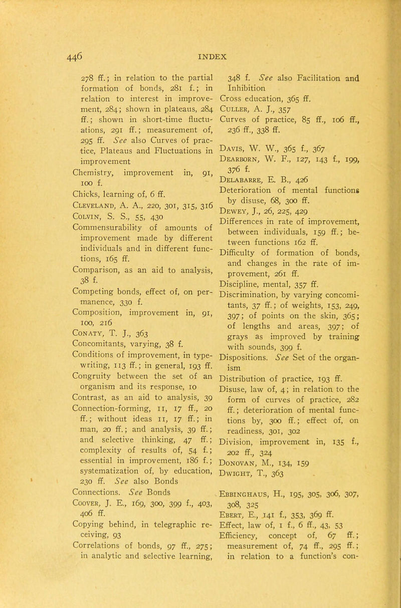 278 ff.; in relation to the partial formation of bonds, 281 f.; in relation to interest in improve- ment, 284; shown in plateaus, 284 ff.; shown in short-time fluctu- ations, 291 ff.; measurement of, 295 ff. See also Curves of prac- tice, Plateaus and Fluctuations in improvement Chemistry, improvement in, 91, 100 f. Chicks, learning of, 6 ff. Cleveland, A. A., 220, 301, 315, 316 Colvin, S. S., 55, 430 Commensurability of amounts of improvement made by different individuals and in different func- tions, 165 ff. Comparison, as an aid to analysis, 38 f. Competing bonds, effect of, on per- manence, 330 f. Composition, improvement in, 91, 100, 216 Conaty, T. J., 363 Concomitants, varying, 38 f. Conditions of improvement, in type- writing, 113 ff.; in general, 193 ff. Congruity between the set of an organism and its response, 10 Contrast, as an aid to analysis, 39 Connection-forming, 11, 17 ff., 20 ff.; without ideas 11, 17 ff.; in man, 20 ff.; and analysis, 39 ff.; and selective thinking, 47 ff.; complexity of results of, 54 f.; essential in improvement, 186 f.; systematization of, by education, 230 ff. See also Bonds Connections. See Bonds Coover, J. E., 169, 300, 399 f., 403, 406 ff. Copying behind, in telegraphic re- ceiving, 93 Correlations of bonds, 97 ff., 275; in analytic and selective learning, 348 f. See also Facilitation and Inhibition Cross education, 365 ff. Culler, A. J., 357 Curves of practice, 85 ff., 106 ff., 236 ff., 338 ff. Davis, W. W., 365 f., 367 Dearborn, W. F., 127, 143 f., 199, 376 f. Delabarre, E. B., 426 Deterioration of mental functions by disuse, 68, 300 ff. Dewey, J., 26, 225, 429 Differences in rate of improvement, between individuals, 159 ff.; be- tween functions 162 ff. Difficulty of formation of bonds, and changes in the rate of im- provement, 261 ff. Discipline, mental, 357 ff. Discrimination, by varying concomi- tants, 37 ff.; of weights, 153, 249, 397; of points on the skin, 365; of lengths and areas, 397; of grays as improved by training with sounds, 399 f. Dispositions. See Set of the organ- ism Distribution of practice, 193 ff. Disuse, law of, 4; in relation to the form of curves of practice, 282 ff.; deterioration of mental func- tions by, 300 ff.; effect of, on readiness, 301, 302 Division, improvement in, 135 f., 202 ff., 324 Donovan, M., 134, 159 Dwight, T., 363 Ebbinghaus, H., 195, 305, 306, 307, 308, 325 Ebert, E., J41 f., 353, 369 ff. Effect, law of, 1 f., 6 ff., 43, 53 Efficiency, concept of, 67 ff.; measurement of, 74 ff., 295 ff.; in relation to a function’s con-