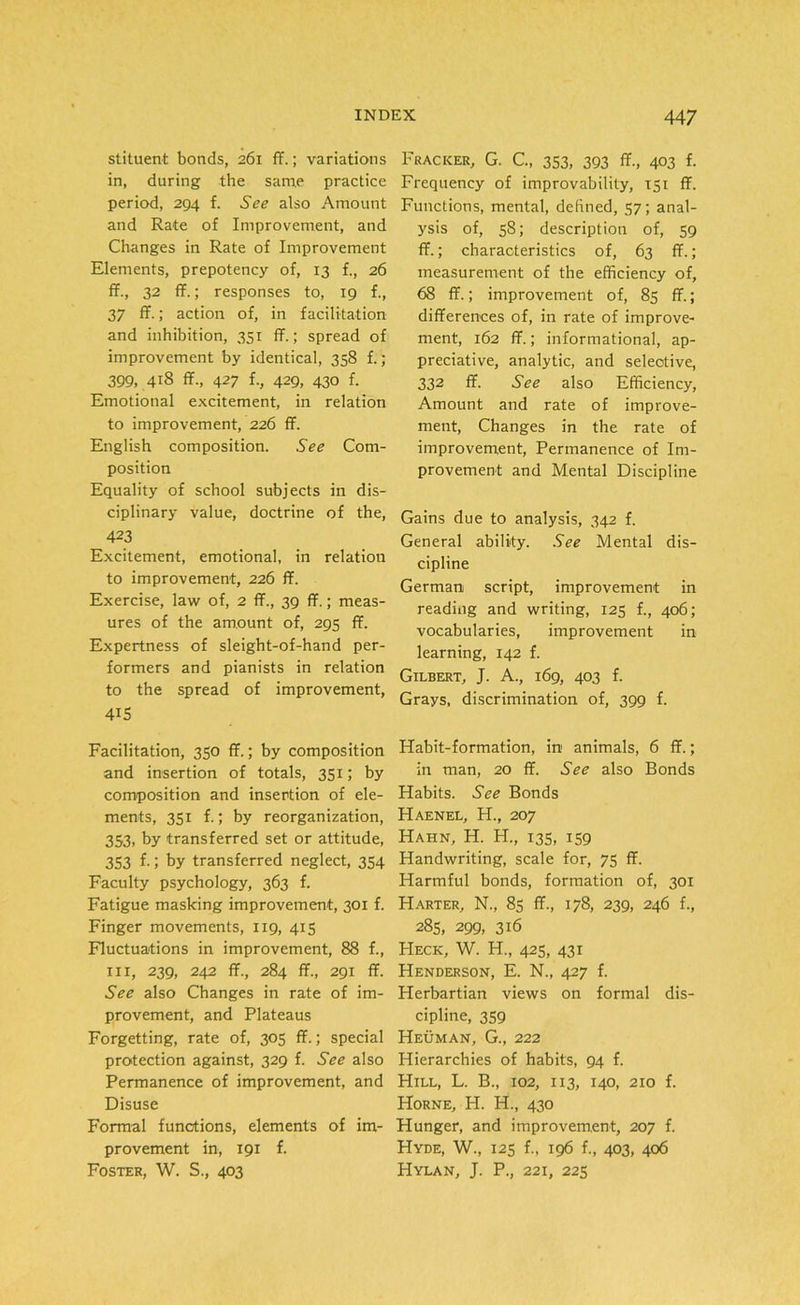 stituent bonds, 261 ff.; variations in, during the same practice period, 294 f. See also Amount and Rate of Improvement, and Changes in Rate of Improvement Elements, prepotency of, 13 f., 26 ff., 32 ff.; responses to, 19 f., 37 ff.; action of, in facilitation and inhibition, 351 ff.; spread of improvement by identical, 358 f.; 399, 418 ff., 427 f-, 429, 430 f. Emotional excitement, in relation to improvement, 226 ff. English composition. See Com- position Equality of school subjects in dis- ciplinary value, doctrine of the, 423 Excitement, emotional, in relation to improvement, 226 ff. Exercise, law of, 2 ff., 39 ff.; meas- ures of the amount of, 295 ff. Expertness of sleight-of-hand per- formers and pianists in relation to the spread of improvement, 4i S Facilitation, 350 ff.; by composition and insertion of totals, 351; by composition and insertion of ele- ments, 351 f.; by reorganization, 353. by transferred set or attitude, 353 f.; by transferred neglect, 354 Faculty psychology, 363 f. Fatigue masking improvement, 301 f. Finger movements, 1x9, 415 Fluctuations in improvement, 88 f., hi, 239, 242 ff., 284 ff., 291 ff. See also Changes in rate of im- provement, and Plateaus Forgetting, rate of, 305 ff.; special protection against, 329 f. See also Permanence of improvement, and Disuse Formal functions, elements of im- provement in, 191 f. Foster, W. S., 403 FrACKER, G. G, 353, 393 ff., 4°3 f- Frequency of improvability, 151 ff. Functions, mental, defined, 57; anal- ysis of, 58; description of, 59 ff.; characteristics of, 63 ff.; measurement of the efficiency of, 68 ff.; improvement of, 85 ff.; differences of, in rate of improve- ment, 162 ff.; informational, ap- preciative, analytic, and selective, 332 ff. See also Efficiency, Amount and rate of improve- ment, Changes in the rate of improvement, Permanence of Im- provement and Mental Discipline Gains due to analysis, 342 f. General ability. See Mental dis- cipline German script, improvement in reading and writing, 125 f., 406; vocabularies, improvement in learning, 142 f. Gilbert, J. A., 169, 403 f. Grays, discrimination of, 399 f. Habit-formation, in animals, 6 ff.; in man, 20 ff. See also Bonds Habits. See Bonds Haenel, H., 207 Hahn, H. H., 135, 159 Handwriting, scale for, 75 ff. Plarmful bonds, formation of, 301 Harter, N., 85 ff., 178, 239, 246 f., 285, 299, 316 Heck, W. H., 425, 431 Henderson, E. N., 427 f. Herbartian views on formal dis- cipline, 359 Heuman, G., 222 Hierarchies of habits, 94 f. Hill, L. B., 102, 113, 140, 210 f. Horne, H. H., 430 Hunger, and improvement, 207 f. Hyde, W., 125 f., 196 f., 403, 406 Hylan, J. P., 221, 225