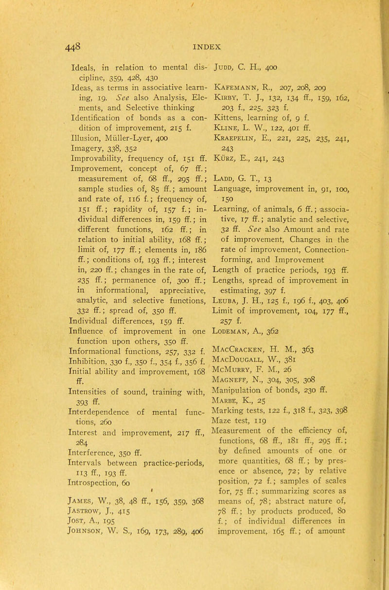 Ideals, in relation to mental dis- cipline, 359, 428, 430 Ideas, as terms in associative learn- ing, 19. See also Analysis, Ele- ments, and Selective thinking Identification of bonds as a con- dition of improvement, 215 f. Illusion, Muller-Lyer, 400 Imagery, 338, 352 Improvability, frequency of, 151 ff. Improvement, concept of, 67 ff.; measurement of, 68 ff., 295 ff.; sample studies of, 85 ff.; amount and rate of, 116 f.; frequency of, 151 ff.; rapidity of, 157 f.; in- dividual differences in, 159 ff.; in different functions, 162 ff.; in relation to initial ability, 168 ff.; limit of, 177 ff.; elements in, 186 ff.; conditions of, 193 ff.; interest in, 220 ff.; changes in the rate of, 235 ff-; permanence of, 300 ff.; in informational, appreciative, analytic, and selective functions, 332 ff.; spread of, 350 ff. Individual differences, 159 ff. Influence of improvement in one function upon others, 350 ff. Informational functions, 257, 332 f. Inhibition, 330 f., 350 f., 354 f., 356 f. Initial ability and improvement, 168 ff. Intensities of sound, training with, 393 ff. Interdependence of mental func- tions, 260 Interest and improvement, 217 ff., 284 Interference, 350 ff. Intervals between practice-periods, 113 ff., 193 ff. Introspection, 60 I James, W., 38, 48 ff., 156, 359, 368 Jastrow, J., 415 Jost, A., 195 Johnson, W. S., 169, 173, 289, 406 Judd, C. H., 400 Kafemann, R., 207, 208, 209 Kirby, T. J., 132, 134 ff., 159, 162, 203 f., 225, 323 f. Kittens, learning of, 9 f. Kline, L. W., 122, 401 ff. Kraepelin, E., 221, 225, 235, 241, 243 Kurz, E., 241, 243 Ladd, G. T., 13 Language, improvement in, 91, 100, 150 Learning, of animals, 6 ff.; associa- tive, 17 ff.; analytic and selective, 32 ff. See also Amount and rate of improvement, Changes in the rate of improvement, Connection- forming, and Improvement Length of practice periods, 193 ff. Lengths, spread of improvement in estimating, 397 f. Leuba, J. H., 125 f., 196 f., 403, 406 Limit of improvement, 104, 177 ff., 257 f- Lodeman, A., 362 MacCracken, H. M., 363 MacDougall, W., 381 McMurry, F. M., 26 Magneff, N., 304, 305, 308 Manipulation of bonds, 230 ff. Marbe, K., 25 Marking tests, 122 f., 318 f., 323, 398 Maze test, 119 Measurement of the efficiency of, functions, 68 ff., 1S1 ff., 295 ff.; by defined amounts of one or more quantities, 68 ff.; by pres- ence or absence, 72; by relative position, 72 f.; samples of scales for, 75 ff.; summarizing scores as means of, 78; abstract nature of, 78 ff.; by products produced, 80 f.; of individual differences in improvement, 165 ff.; of amount