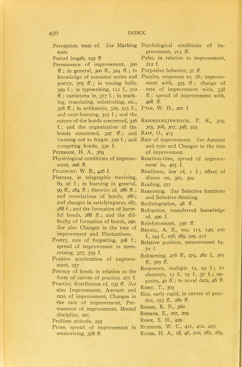 45° Perception, tests of. See Marking tests Period length, 193 ff. Permanence of improvement, 300 ff.; in general, 300 ff., 324 ff.; in knowledge of nonsense series and poetry, 305 ff.; in tossing balls, 309 f.; in typewriting, 112 f., 310 ff.; variations in, 317 f.; in mark- ing, translating, substituting, etc., 318 ff.; in arithmetic, 320, 323 f.; and over-learning, 325 f.; and the, nature of the bonds concerned, 326 f.; and the organization of the bonds concerned, 327 ff.; and learning not to forget, 329 f.; and competing bonds, 330 f. Peterson, H. A., 369 Physiological conditions of improve- ment, 206 ff. Pillsbury, W. B., 426 f. Plateaus, in telegraphic receiving, 89, 96 f.; in learning in general, 99 ff., 284 ff.; theories of, 286 ff.; and correlations of bonds, 286; and changes in satisfyingness, 287, 288 f.; and the formation of harm- ful bonds, 288 ff.; and the dif- ficulty of formation of bonds, 290. See also Changes in the rate of improvement and Fluctuations. Poetry, rate of forgetting, 308 f.; spread of improvement in mem- orizing, 377, 379 f. Positive acceleration of improve- ment, 257 Potency of bonds in relation to the form of curves of practice, 271 f. Practice, distribution of, 193 ff. See also Improvement, Amount and rate of improvement, Changes in the rate of improvement. Per- manence of improvement, Mental discipline, etc. Problem attitude, 225 Prose, spread of improvement in memorizing, 378 ff. Psychological conditions of im- provement, 213 ff. Pulse, in relation to improvement, 212 f. Purposive behavior, 51 ff. Puzzles, responses to, 18; improve- ment with, 333 ff.; change of rate of improvement with, 338 ff.; spread of improvement with, 408 ff. Pyle, W. H., 201 f Radossawljewitsch, P. R., 304, 305, 306, 307, 308, 325 Raif, O., 415 Rate of improvement. See Amount and rate and Changes in the rate of improvement Reaction-time, spread of improve- ment in, 403 f. Readiness, law of, 1 f.; effect of disuse on, 301, 302 Reading, 231 Reasoning. See Selective functions and Selective thinking Redintegration, 48 ff. Refraction, transferred knowledge of, 400 f. Reinforcement, 350 ff. Rejall, A. E., 102, 113, 140, 210 f., 244 f., 256, 289, 309, 312 Relative position, measurement by, 72 f. Relearning, 276 ff., 279, 282 f., 305 ff., 309 ff. Responses, multiple 12, 23 f.; to elements, 13 f., 19 f-, 37 f-5 op- posite, 40 ff.; to novel data, 46 ff. Ribot, T., 303 Rise, early rapid, in curves of prac- tice, 255 ff., 280 ff. Roark, R. N., 360 Roemer, E., 207, 209 Rowe, S. H., 429 Ruediger, W. C., 411, 412, 429 Ruger, H. A., 18, 46, 210, 285, 289,