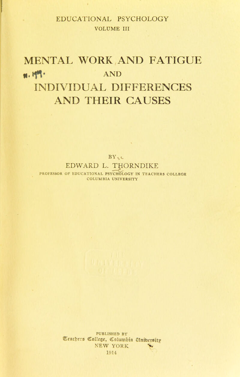 VOLUME III MENTAL WORK AND FATIGUE *.»fV and INDIVIDUAL DIFFERENCES AND THEIR CAUSES BY EDWARD L. THORNDIKE PROFESSOR OF EDUCATIONAL PSYCHOLOGY IN TEACHERS COLLEGE COLUMBIA UNIVERSITY PUBLISHED BY ®rachera College, Columbia atniberaitp NEW YORK > 1014