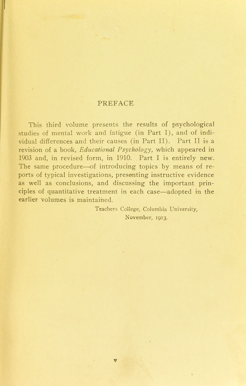 PREFACE This third volume presents the results of psychological studies of mental work and fatigue (in Part I), and of indi- vidual differences and their causes (in Part II). Part II is a revision of a book, Educational Psychology, which appeared in 1903 and, in revised form, in 1910. Part I is entirely new. The same procedure—of introducing topics by means of re- ports of typical investigations, presenting instructive evidence as well as conclusions, and discussing the important prin- ciples of quantitative treatment in each case—adopted in the earlier volumes is maintained. Teachers College, Columbia University, November, 1913.