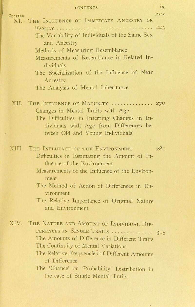 XL The Influence of Immediate Ancestry or Family 225 The Variability of Individuals of the Same Sex and Ancestry Methods of Measuring Resemblance Measurements of Resemblance in Related In- dividuals The Specialization of the Influence of Near Ancestry The Analysis of Mental Inheritance XII. The Influence of Maturity 270 Changes in Mental Traits with Age The Difficulties in Inferring Changes in In- dividuals with Age from Differences be- tween Old and Young Individuals XIII. The Influence of the Environment 281 Difficulties in Estimating the Amount of In- fluence of the Environment Measurements of the Influence of the Environ- ment The Method of Action of Differences in En- vironment The Relative Importance of Original Nature and Environment XIV. The Nature and Amount of Individual Dif- ferences in Single Traits 315 The Amounts of Difference in Different Traits The Continuity of Mental Variations The Relative Frequencies of Different Amounts of Difference The ‘Chance’ or ‘Probability’ Distribution in the case of Single Mental Traits