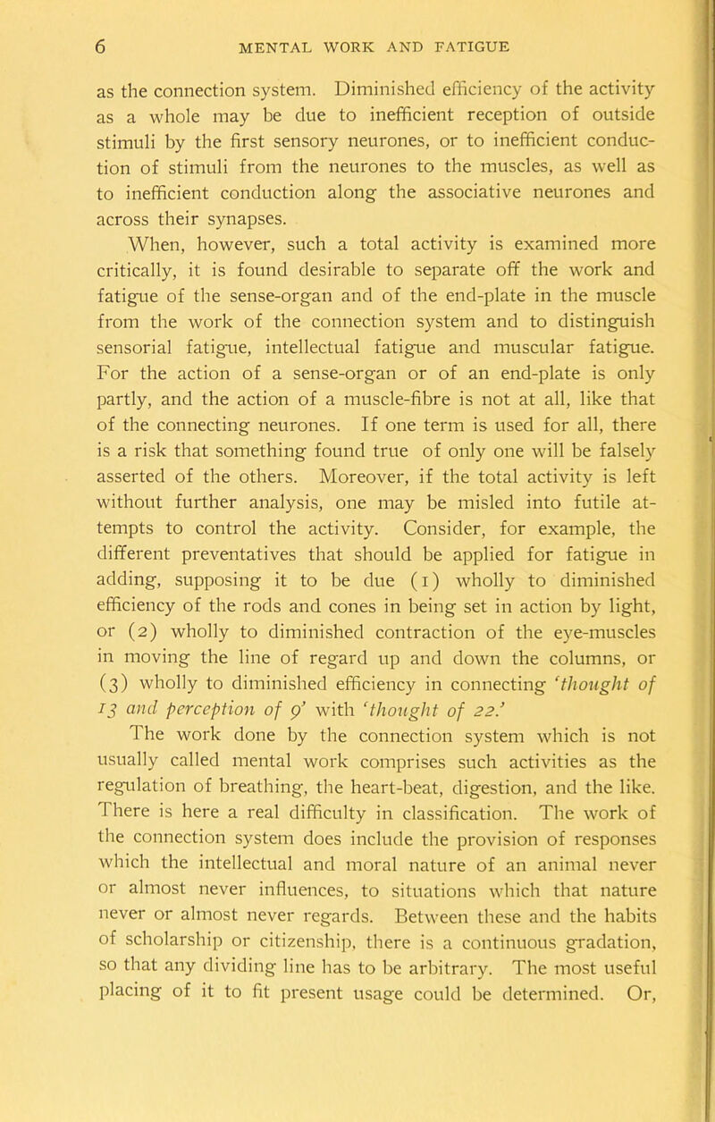 as the connection system. Diminished efficiency of the activity as a whole may be due to inefficient reception of outside stimuli by the first sensory neurones, or to inefficient conduc- tion of stimuli from the neurones to the muscles, as well as to inefficient conduction along the associative neurones and across their synapses. When, however, such a total activity is examined more critically, it is found desirable to separate off the work and fatigue of the sense-organ and of the end-plate in the muscle from the work of the connection system and to distinguish sensorial fatigue, intellectual fatigue and muscular fatigue. For the action of a sense-organ or of an end-plate is only partly, and the action of a muscle-fibre is not at all, like that of the connecting neurones. If one term is used for all, there is a risk that something found true of only one will be falsely asserted of the others. Moreover, if the total activity is left without further analysis, one may be misled into futile at- tempts to control the activity. Consider, for example, the different preventatives that should be applied for fatigue in adding, supposing it to be due (i) wholly to diminished efficiency of the rods and cones in being set in action by light, or (2) wholly to diminished contraction of the eye-muscles in moving the line of regard up and down the columns, or (3) wholly to diminished efficiency in connecting ‘thought of 13 and perception of 9’ with ‘thought of 22.’ d he work done by the connection system which is not usually called mental work comprises such activities as the regulation of breathing, the heart-beat, digestion, and the like. There is here a real difficulty in classification. The work of the connection system does include the provision of responses which the intellectual and moral nature of an animal never or almost never influences, to situations which that nature never or almost never regards. Between these and the habits of scholarship or citizenship, there is a continuous gradation, so that any dividing line has to be arbitrary. The most useful placing of it to fit present usage could be determined. Or,