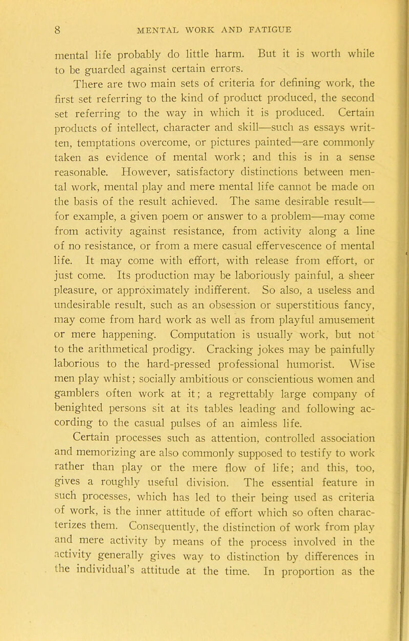 mental life probably do little harm. But it is worth while to be guarded against certain errors. There are two main sets of criteria for defining work, the first set referring to the kind of product produced, the second set referring to the way in which it is produced. Certain products of intellect, character and skill—such as essays writ- ten, temptations overcome, or pictures painted—are commonly taken as evidence of mental work; and this is in a sense reasonable. However, satisfactory distinctions between men- tal work, mental play and mere mental life cannot be made on the basis of the result achieved. The same desirable result— for example, a given poem or answer to a problem—may come from activity against resistance, from activity along a line of no resistance, or from a mere casual effervescence of mental life. It may come with effort, with release from effort, or just come. Its production may be laboriously painful, a sheer pleasure, or approximately indifferent. So also, a useless and undesirable result, such as an obsession or superstitious fancy, may come from hard work as well as from playful amusement or mere happening. Computation is usually work, but not to the arithmetical prodigy. Cracking jokes may be painfull)'’ laborious to the hard-pressed professional humorist. Wise men play whist; socially ambitious or conscientious women and gamblers often work at it; a regrettably large company of benighted persons sit at its tables leading and following ac- cording to the casual pulses of an aimless life. Certain processes such as attention, controlled association and memorizing are also commonly supposed to testify to work rather than play or the mere flow of life; and this, too, gives a roughly useful division. The essential feature in such processes, which has led to their being used as criteria of work, is the inner attitude of effort which so often charac- terizes them. Consequently, the distinction of work from play and mere activity by means of the process involved in the activity generally gives way to distinction by differences in the individual s attitude at the time. In proportion as the