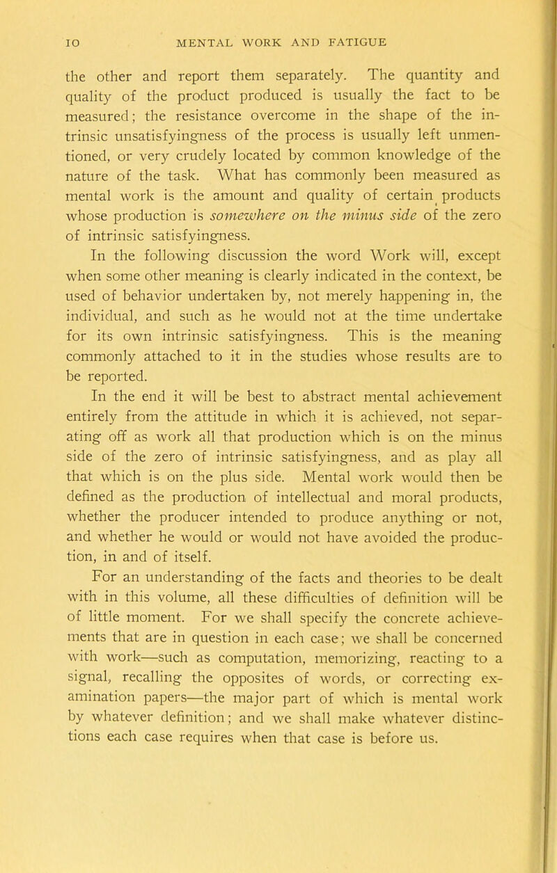 the other and report them separately. The quantity and quality of the product produced is usually the fact to be measured; the resistance overcome in the shape of the in- trinsic unsatisfyingness of the process is usually left unmen- tioned, or very crudely located by common knowledge of the nature of the task. What has commonly been measured as mental work is the amount and quality of certain products whose production is somewhere on the minus side of the zero of intrinsic satisfyingness. In the following discussion the word Work will, except when some other meaning is clearly indicated in the context, be used of behavior undertaken by, not merely happening in, the individual, and such as he would not at the time undertake for its own intrinsic satisfyingness. This is the meaning commonly attached to it in the studies whose results are to be reported. In the end it will be best to abstract mental achievement entirely from the attitude in which it is achieved, not separ- ating off as work all that production which is on the minus side of the zero of intrinsic satisfyingness, and as play all that which is on the plus side. Mental work would then be defined as the production of intellectual and moral products, whether the producer intended to produce anything or not, and whether he would or would not have avoided the produc- tion, in and of itself. For an understanding of the facts and theories to be dealt with in this volume, all these difficulties of definition will be of little moment. For we shall specify the concrete achieve- ments that are in question in each case ; we shall be concerned with work—such as computation, memorizing, reacting to a signal, recalling the opposites of words, or correcting ex- amination papers—the major part of which is mental work by whatever definition; and we shall make whatever distinc- tions each case requires when that case is before us.