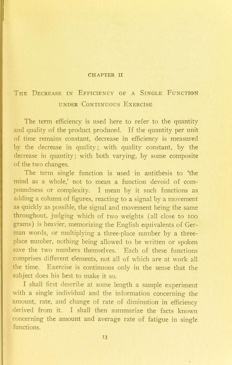 CHAPTER II The Decrease in Efficiency of a Single Function under Continuous Exercise The term efficiency is used here to refer to the quantity and quality of the product produced. If the quantity per unit of time remains constant, decrease in efficiency is measured by the decrease in quality; with quality constant, by the decrease in quantity; with both varying, by some composite of the two changes. The term single function is used in antithesis to ‘the mind as a whole,’ not to mean a function devoid of com- poundness or complexity. I mean by it such functions as adding a column of figures, reacting to a signal by a movement as quickly as possible, the signal and movement being the same throughout, judging which of two weights (all close to ioo grams) is heavier, memorizing the English equivalents of Ger- man words, or multiplying a three-place number by a three- place number, nothing being allowed to be written or spoken save the two numbers themselves. Each of these functions comprises different elements, not all of which are at work all the time. Exercise is continuous only in the sense that the subject does his best to make it so. I shall first describe at some length a sample experiment with a single individual and the information concerning the amount, rate, and change of rate of diminution in efficiency derived from it. I shall then summarize the facts known concerning the amount and average rate of fatigue in single functions.