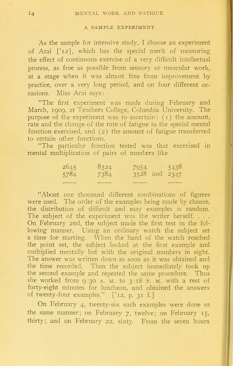 A SAMPLE EXPERIMENT As the sample for intensive study, I choose an experiment of Arai [’12], which has the special merit of measuring the effect of continuous exercise of a very difficult intellectual process, as free as possible from sensory or muscular work, at a stage when it was almost free from improvement by practice, over a very long period, and on four different oc- casions. Miss Arai says: “The first experiment was made during February and March, 1909. at Teachers College, Columbia University. The purpose of the experiment was to ascertain: (1) the amount, rate and the change of the rate of fatigue in the special mental function exercised, and (2) the amount of fatigue transferred to certain other functions. “The particular function tested was that exercised in mental multiplication of pairs of numbers like 2645 8324 7954 5438 5784 7384 3528 and 2347 “About one thousand different combinations of figures were used. The order of the examples being made by chance, the distribution of difficult and easy examples is random. The subject of the experiment was the writer herself. . . . On February 2nd, the subject made the first test in the fol- lowing manner. Using an ordinary watch the subject set a time for starting. When the hand of the watch reached the point set, the subject looked at the first example and multiplied mentally but with the original numbers in sight. The answer was written down as soon as it was obtained and the time recorded. Then the subject immediately took up the second example and repeated the same procedure. Thus she worked from 9:30 a. m. to 3:18 p. m. with a rest of forty-eight minutes for luncheon, and obtained the answers of twenty-four examples.” ['12, p. 31 f.] On February 4, twenty-six such examples were done in the same manner; on February 7, twelve; on February 15, thirty; and on February 22, sixty. From the seven hours