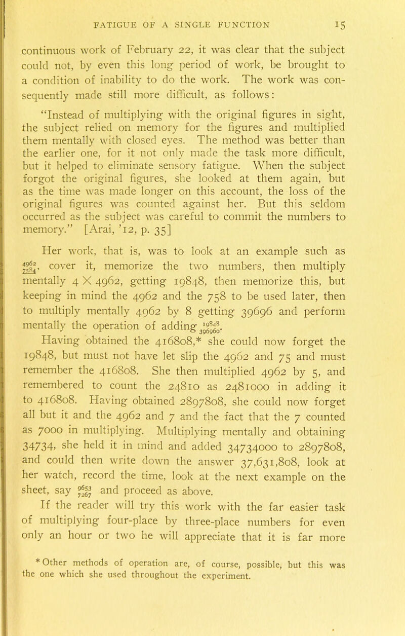 continuous work of February 22, it was clear that the subject could not, by even this long period of work, be brought to a condition of inability to do the work. The work was con- sequently made still more difficult, as follows: “Instead of multiplying with the original figures in sight, the subject relied on memory for the figures and multiplied them mentally with closed eyes. The method was better than the earlier one, for it not only made the task more difficult, but it helped to eliminate sensory fatigue. When the subject forgot the original figures, she looked at them again, but as the time was made longer on this account, the loss of the original figures was counted against her. But this seldom occurred as the subject was careful to commit the numbers to memory.” [Arai, ’12, p. 35] Her work, that is, was to look at an example such as cover it, memorize the two numbers, then multiply mentally 4 X 4962, getting 19848, then memorize this, but keeping in mind the 4962 and the 758 to be used later, then to multiply mentally 4962 by 8 getting 39696 and perform mentally the operation of adding 3'gfgfo. Having obtained the 416808,* she could now forget the 19848, but must not have let slip the 4962 and 75 and must remember the 416808. She then multiplied 4962 by 5, and remembered to count the 24810 as 2481000 in adding it to 416808. Having obtained 2897808, she could now forget all but it and the 4962 and 7 and the fact that the 7 counted as 7000 in multiplying. Multiplying mentally and obtaining 34734> she held it in mind and added 34734000 to 2897808, and could then write down the answer 37,631,808, look at her watch, record the time, look at the next example on the sheet, say and proceed as above. If the reader will try this work with the far easier task of multiplying four-place by three-place numbers for even only an hour or two he will appreciate that it is far more ♦Other methods of operation are, of course, possible, but this was the one which she used throughout the experiment.