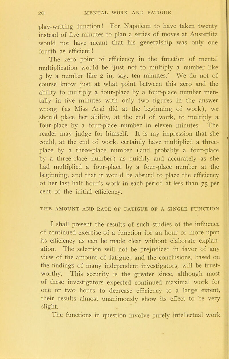 play-writing function! For Napoleon to have taken twenty instead of five minutes to plan a series of moves at Austerlitz would not have meant that his generalship was only one fourth as efficient! The zero point of efficiency in the function of mental multiplication would be ‘just not to multiply a number like 3 by a number like 2 in, say, ten minutes.’ We do not of course know just at what point between this zero and the ability to multiply a four-place by a four-place number men- tally in five minutes with only two figures in the answer wrong (as Miss Arai did at the beginning of work), we should place her ability, at the end of work, to multiply a four-place by a four-place number in eleven minutes. The reader may judge for himself. It is my impression that she could, at the end of work, certainly have multiplied a three- place by a three-place number (and probably a four-place by a three-place number) as quickly and accurately as she had multiplied a four-place by a four-place number at the beginning, and that it would be absurd to place the efficiency of her last half hour’s work in each period at less than 75 per cent of the initial efficiency. THE AMOUNT AND RATE OF FATIGUE OF A SINGLE FUNCTION I shall present the results of such studies of the influence of continued exercise of a function for an hour or more upon its efficiency as can be made clear without elaborate explan- ation. The selection will not be prejudiced in favor of any view of the amount of fatigue; and the conclusions, based on the findings of many independent investigators, will be trust- worthy. This security is the greater since, although most of these investigators expected continued maximal work for one or two hours to decrease efficiency to a large extent, their results almost unanimously show its effect to be very slight. The functions in question involve purely intellectual work