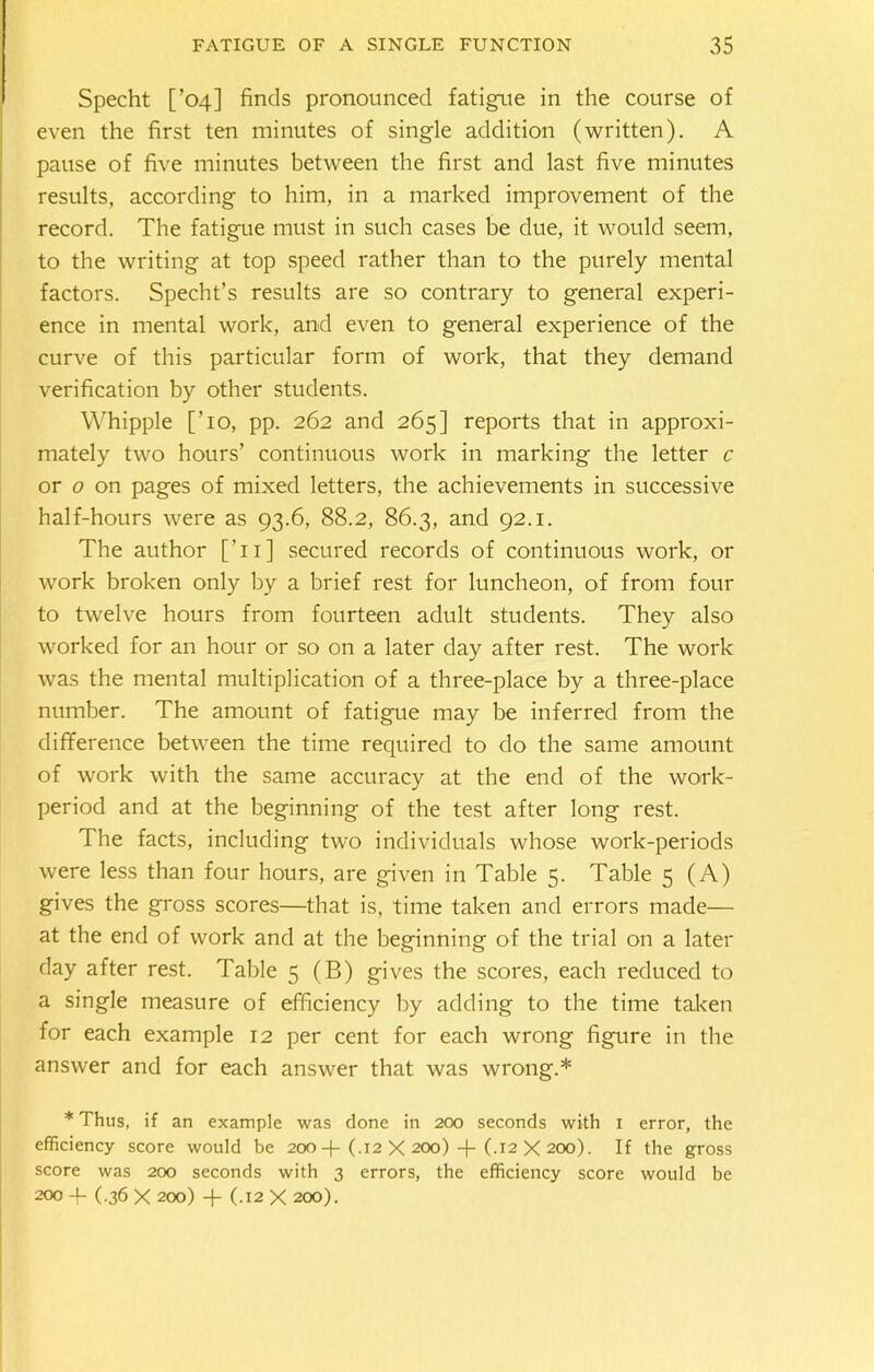 Specht [’04] finds pronounced fatigue in the course of even the first ten minutes of single addition (written). A pause of five minutes between the first and last five minutes results, according to him, in a marked improvement of the record. The fatigue must in such cases be due, it would seem, to the writing at top speed rather than to the purely mental factors. Specht’s results are so contrary to general experi- ence in mental work, and even to general experience of the curve of this particular form of work, that they demand verification by other students. Whipple [To, pp. 262 and 265] reports that in approxi- mately two hours’ continuous work in marking the letter c or o on pages of mixed letters, the achievements in successive half-hours were as 93.6, 88.2, 86.3, and 92.1. The author [Ti] secured records of continuous work, or work broken only by a brief rest for luncheon, of from four to twelve hours from fourteen adult students. They also worked for an hour or so on a later day after rest. The work was the mental multiplication of a three-place by a three-place number. The amount of fatigue may be inferred from the difference between the time required to do the same amount of work with the same accuracy at the end of the work- period and at the beginning of the test after long rest. The facts, including two individuals whose work-periods were less than four hours, are given in Table 5. Table 5 (A) gives the gross scores—that is, time taken and errors made— at the end of work and at the beginning of the trial on a later day after rest. Table 5 (B) gives the scores, each reduced to a single measure of efficiency by adding to the time taken for each example 12 per cent for each wrong figure in the answer and for each answer that was wrong.* * Thus, if an example was done in 200 seconds with 1 error, the efficiency score would be 200 -f- (.12 X 200) -j- (.12 X 200). If the gross score was 200 seconds with 3 errors, the efficiency score would be 200 + ( 36 X 200) + (.12 X 200).