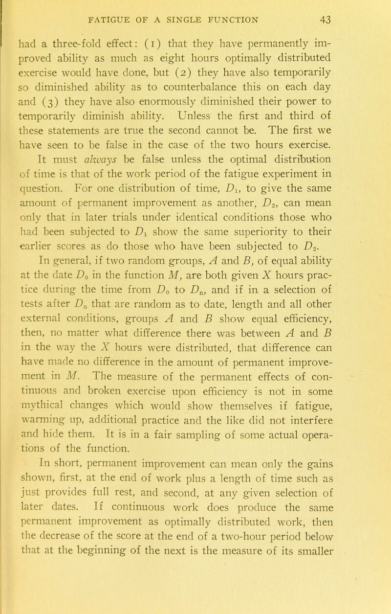 had a three-fold effect: (i) that they have permanently im- proved ability as much as eight hours optimally distributed exercise would have done, but (2) they have also temporarily so diminished ability as to counterbalance this on each day and (3) they have also enormously diminished their power to temporarily diminish ability. Unless the first and third of these statements are true the second cannot be. The first we have seen to be false in the case of the two hours exercise. It must always be false unless the optimal distribution of time is that of the work period of the fatigue experiment in question. For one distribution of time, Dx, to give the same amount of permanent improvement as another, D2, can mean only that in later trials under identical conditions those who had been subjected to IT show the same superiority to their earlier scores as do those who have been subjected to Th- in general, if two random groups, A and B, of equal ability at the date D0 in the function M, are both given X hours prac- tice during the time from D0 to Dn, and if in a selection of tests after Dn that are random as to date, length and all other external conditions, groups A and B show equal efficiency, then, no matter what difference there was between A and B in the way the X hours were distributed, that difference can have made no difference in the amount of permanent improve- ment in M. The measure of the permanent effects of con- tinuous and broken exercise upon efficiency is not in some mythical changes which would show themselves if fatigue, warming up, additional practice and the like did not interfere and hide them. It is in a fair sampling of some actual opera- tions of the function. In short, permanent improvement can mean only the gains shown, first, at the end of work plus a length of time such as just provides full rest, and second, at any given selection of later dates. If continuous work does produce the same permanent improvement as optimally distributed work, then the decrease of the score at the end of a two-hour period below that at the beginning of the next is the measure of its smaller