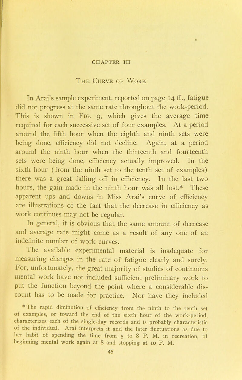 CHAPTER III The Curve of Work In Arai’s sample experiment, reported on page 14 ffi, fatigue did not progress at the same rate throughout the work-period. This is shown in Fig. 9, which gives the average time required for each successive set of four examples. At a period around the fifth hour when the eighth and ninth sets were being done, efficiency did not decline. Again, at a period around the ninth hour when the thirteenth and fourteenth sets were being done, efficiency actually improved. In the sixth hour (from the ninth set to the tenth set of examples) there was a great falling off in efficiency. In the last two hours, the gain made in the ninth hour was all lost.* These apparent ups and downs in Miss Arai’s curve of efficiency are illustrations of the fact that the decrease in efficiency as work continues may not be regular. In general, it is obvious that the same amount of decrease and average rate might come as a result of any one of an indefinite number of work curves. The available experimental material is inadequate for measuring changes in the rate of fatigue clearly and surely. For, unfortunately, the great majority of studies of continuous mental work have not included sufficient preliminary work to put the function beyond the point where a considerable dis- count has to be made for practice. Nor have they included * The rapid diminution of efficiency from the ninth to the tenth set of examples, or toward the end of the sixth hour of the work-period, characterizes each of the single-day records and is probably characteristic of the individual. Arai interprets it and the later fluctuations as due to her habit of spending the time from 5 to 8 P. M. in recreation, of beginning mental work again at 8 and stopping at 10 P. M.