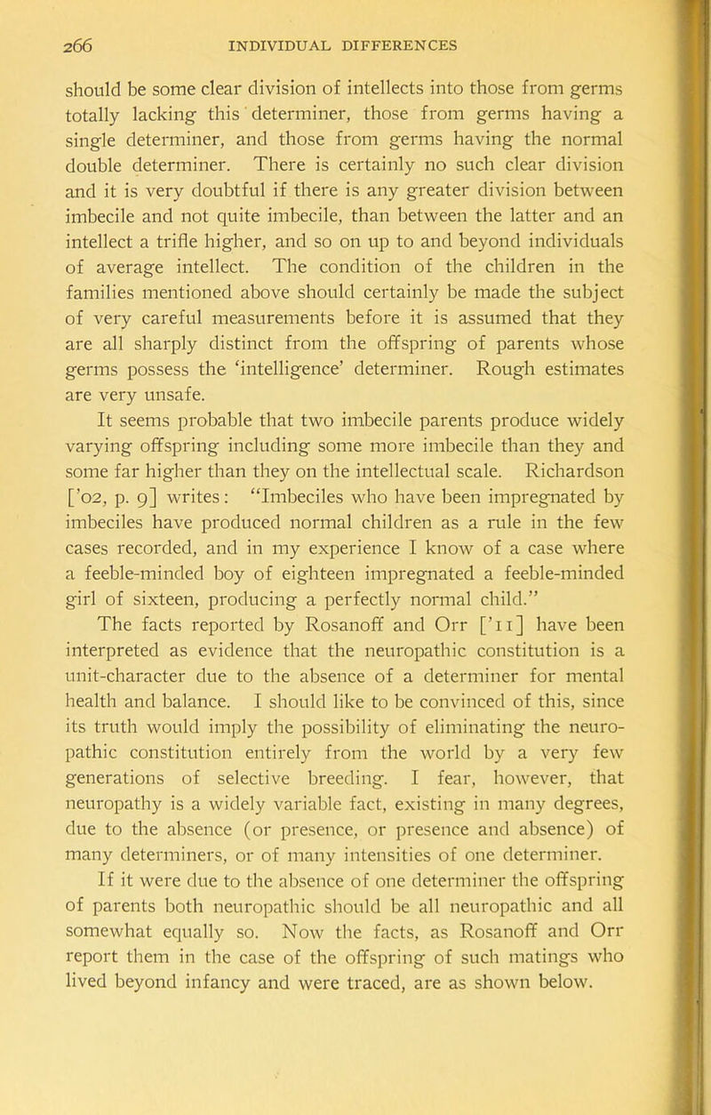 should be some clear division of intellects into those from germs totally lacking this determiner, those from germs having a single determiner, and those from germs having the normal double determiner. There is certainly no such clear division and it is very doubtful if there is any greater division between imbecile and not quite imbecile, than between the latter and an intellect a trifle higher, and so on up to and beyond individuals of average intellect. The condition of the children in the families mentioned above should certainly be made the subject of very careful measurements before it is assumed that they are all sharply distinct from the offspring of parents whose germs possess the ‘intelligence’ determiner. Rough estimates are very unsafe. It seems probable that two imbecile parents produce widely varying offspring including some more imbecile than they and some far higher than they on the intellectual scale. Richardson [’02, p. 9] writes: “Imbeciles who have been impregnated by imbeciles have produced normal children as a rule in the few cases recorded, and in my experience I know of a case where a feeble-minded boy of eighteen impregnated a feeble-minded girl of sixteen, producing a perfectly normal child.” The facts reported by Rosanoff and Orr [Ti] have been interpreted as evidence that the neuropathic constitution is a unit-character due to the absence of a determiner for mental health and balance. I should like to be convinced of this, since its truth would imply the possibility of eliminating the neuro- pathic constitution entirely from the world by a very few generations of selective breeding. I fear, however, that neuropathy is a widely variable fact, existing in many degrees, due to the absence (or presence, or presence and absence) of many determiners, or of many intensities of one determiner. If it were due to the absence of one determiner the offspring of parents both neuropathic should be all neuropathic and all somewhat equally so. Now the facts, as Rosanoff and Orr report them in the case of the offspring of such matings who lived beyond infancy and were traced, are as shown below.