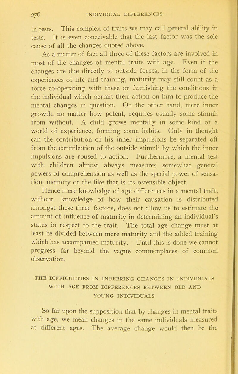 ill tests. This complex of traits we may call general ability in tests. It is even conceivable that the last factor was the sole cause of all the changes quoted above. As a matter of fact all three of these factors are involved in most of the changes of mental traits with age. Even if the changes are due directly to outside forces, in the form of the experiences of life and training, maturity may still count as a force co-operating with these or furnishing the conditions in the individual which permit their action on him to produce the mental changes in question. On the other hand, mere inner growth, no matter how potent, requires usually some stimuli from without. A child grows mentally in some kind of a world of experience, forming some habits. Only in thought can the contribution of his inner impulsions be separated off from the contribution of the outside stimuli by which the inner impulsions are roused to action. Furthermore, a mental test with children almost always measures somewhat general powers of comprehension as well as the special power of sensa- tion, memory or the like that is its ostensible object. Hence mere knowledge of age differences in a mental trait, without knowledge of how their causation is distributed amongst these three factors, does not allow us to estimate the amount of influence of maturity in determining an individual’s status in respect to the trait. The total age change must at least be divided between mere maturity and the added training which has accompanied maturity. Until this is done we cannot progress far beyond the vague commonplaces of common observation. THE DIFFICULTIES IN INFERRING CHANGES IN INDIVIDUALS WITH AGE FROM DIFFERENCES BETWEEN OLD AND YOUNG INDIVIDUALS So far upon the supposition that by changes in mental traits with age, we mean changes in the same individuals measured at different ages. The average change would then be the