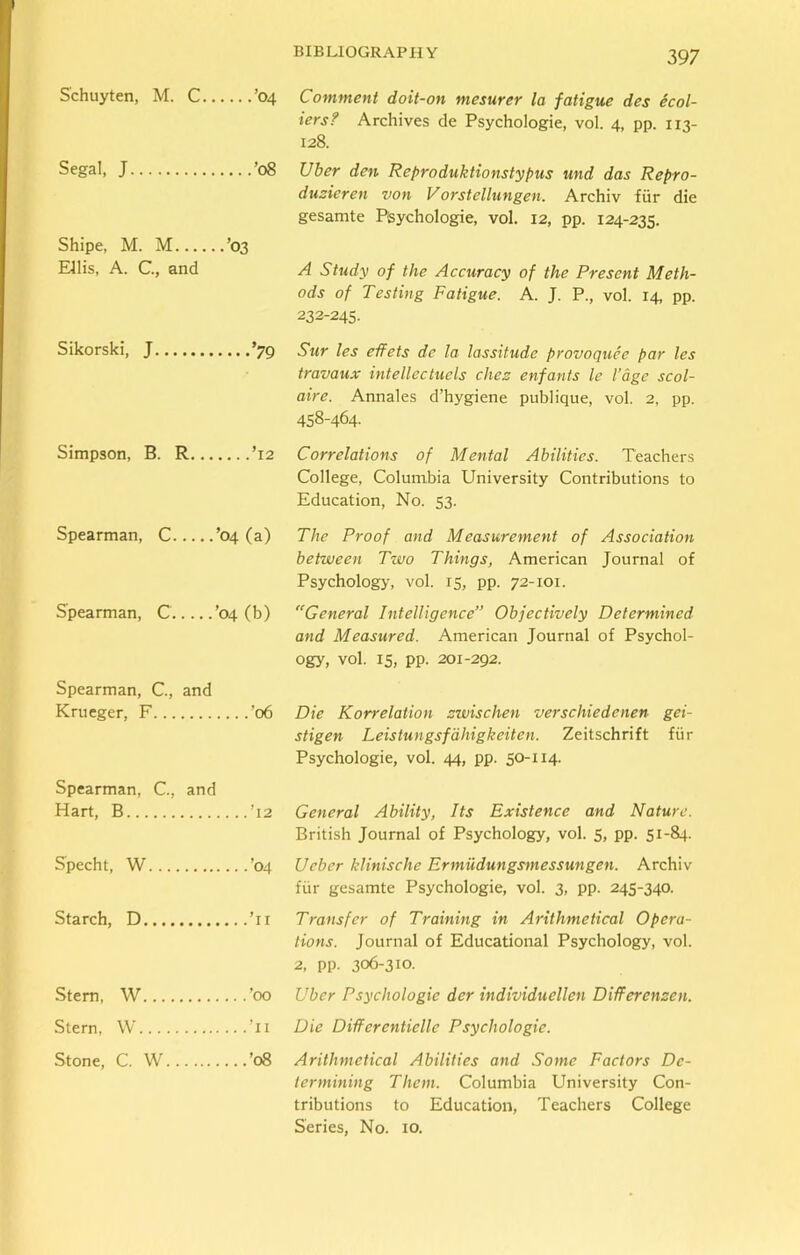 Schuyten, M. C ’04 Segal, J ’08 Shipe, M. M ’03 Ellis, A. C., and Sikorski, J ’79 Simpson, B. R ’12 Spearman, C ’04 (a) Spearman, C ’04 (b) Spearman, C., and Krueger, F ’06 Spearman, C., and Hart, B ’12 Specht, W ’04 Starch, D ’11 Stem, W ’00 Stern, W ’ll Stone, C. W ’08 Comment doit-on mesurer la fatigue des ecol- iers? Archives de Psychologie, vol. 4, pp. 113- 128. Uber den Reproduktionstypus und das Repro- duzieren von Vorstellungen. Archiv fur die gesamte Pisychologie, vol. 12, pp. 124-235. A Study of the Accuracy of the Present Meth- ods of Testing Fatigue. A. J. P., vol. 14, pp. 232-245. Sur les effets de la lassitude provoquee par les travaux intellectuals chez enfants le l’age scol- aire. Annales d’hygiene publique, vol. 2, pp. 458-464. Correlations of Mental Abilities. Teachers College, Columbia University Contributions to Education, No. 53. The Proof and Measurement of Association between Two Things, American Journal of Psychology, vol. 15, pp. 72-101. General Intelligence” Objectively Determined and Measured. American Journal of Psychol- ogy, vol. 15, pp. 201-292. Die Korrelation zwischen verschiedenen gei- stigen Leistungsfdhigkeiten. Zeitschrift fur Psychologie, vol. 44, pp. 50-114. General Ability, Its Existence and Nature. British Journal of Psychology, vol. 5, pp. 51-84. Ueber klinische Ermudungsmessungen. Archiv fiir gesamte Psychologie, vol. 3, pp. 245-340. Transfer of Training in Arithmetical Opera- tions. Journal of Educational Psychology, vol. 2, pp. 306-310. Uber Psychologie der individuellen Differenzen. Die Differentielle Psychologie. Arithmetical Abilities and Some Factors De- termining Them. Columbia University Con- tributions to Education, Teachers College Series, No. 10.
