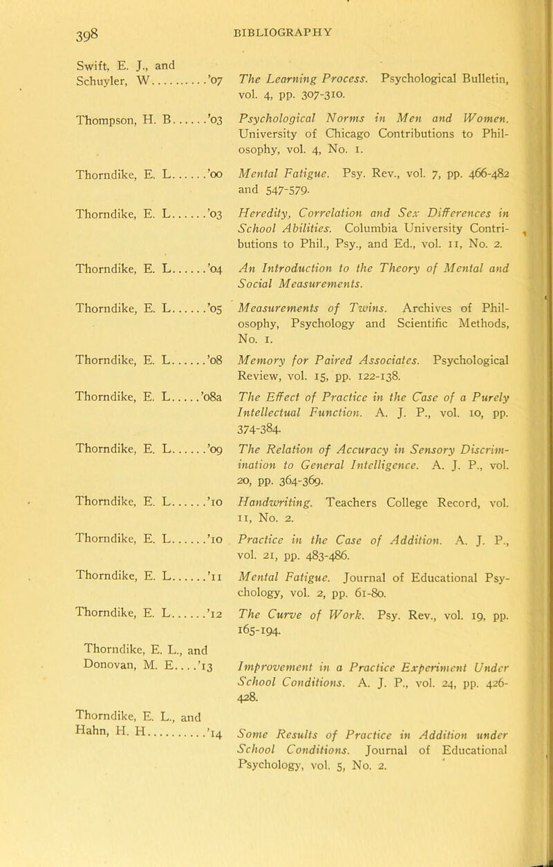 Swift, E. J., and Schuyler, W ’07 The Learning Process. Psychological Bulletin, vol. 4, PP- 307-310. Thompson, H. B ’03 Psychological Norms in Men and Women. University of Chicago Contributions to Phil- osophy, vol. 4, No. 1. Thorndike, E. L ’00 Mental Fatigue. Psy. Rev., vol. 7, pp. 466-482 and 547-579- Thorndike, E. L ’03 Heredity, Correlation and Sex Differences in School Abilities. Columbia University Contri- butions to Phil., Psy., and Ed., vol. n, No. 2. Thorndike, E. L ’04 An Introduction to the Theory of Mental and Social Measurements. Thorndike, E. L ’05 Measurements of Twins. Archives of Phil- osophy, Psychology and Scientific Methods, No. 1. Thorndike, E. L ’08 Memory for Paired Associates. Psychological Review, vol. 15, pp. 122-138. Thorndike, E. L ’08a The Effect of Practice in the Case of a Purely Intellectual Function. A. J. P., vol. 10, pp. 374-384. Thorndike, E. L ’09 The Relation of Accuracy in Sensory Discrim- ination to General Intelligence. A. J. P., vol. 20, pp. 364-369- Thorndike, E. L ’10 Handwriting. Teachers College Record, vol. 11, No. 2. 1 horndike, E. L ’10 Practice in the Case of Addition. A. J. P., vol. 21, pp. 483-486. Thorndike, E. L ’11 Mental Fatigue. Journal of Educational Psy- chology, vol. 2, pp. 61-80. Thorndike, E. L ’12 The Curve of Work. Psy. Rev., vol. 19, pp. 165-194. Thorndike, E. L., and Donovan, M. E....T3 Improvement in a Practice Experiment Under School Conditions. A. J. P., vol. 24, pp. 426- 428. Thorndike, E. L., and Hahn, H. H ’14 Some Results of Practice in Addition under School Conditions. Journal of Educational Psychology, vol. 5, No. 2.