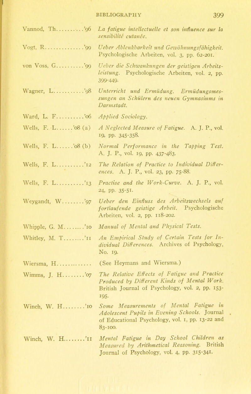 Vannod, Th ’96 La fatigue intellectuelle et son influence sur la sensibilite cutance. Vogt, R ’99 Ueber Ablenkbarkeit und Gczvdhnungsfahigkeit. Psychologische Arbeiten, vol. 3, pp. 62-201. von Voss, G ’99 Ueber die Schwankungen der geistigen Arbeits- leistung. Psychologische Arbeiten, vol. 2, pp. 399-449. Wagner, L ’98 Unterricht und Ermiidung. Ermudungsmes- sungen an Schiilern des ncuen Gymnasiums in Darmstadt. Ward, L. F ’06 Applied Sociology. Wells, F. L ’08 (a) A Neglected Measure of Fatigue. A. J. P., vol. 19, PP- 345-358. Wells, F. L '08 (b) Normal Performance in the Tapping Test. A. J. P., vol. 19, pp. 437-483. Wells, F. L ’12 The Relation of Practice to Individual Differ- ences. A. J. P., vol. 23, pp. 75-88. Wells, F. L ’13 Practise and the Work-Curve. A. J. P., vol. 24, PP- 35-5L Weygandt, W ’97 Ueber den Einfluss des Arbeitswechsels auf fortlaufende geistige Arbeit. Psychologische Arbeiten, vol. 2, pp. 118-202. Whipple, G. M ’10 Manual of Mental and Physical Tests. Whitley, M. T ’11 An Empirical Study of Certain Tests for In- dividual Differences. Archives of Psychology, No. 19. Wiersma, H (See Heymans and Wiersma.) Wimms, J. H ’07 The Relative Effects of Fatigue and Practice Produced by Different Kinds of Mental Work. British Journal of Psychology, vol. 2, pp. 153- 195- Winch, W. H ’10 Some Measurements of Mental Fatigue in Adolescent Pupils in Evening Schools. Journal of Educational Psychology, vol. 1, pp. 13-22 and 83-100. Winch, W. H ’11 Mental Fatigue in Day School Children as Measured by Arithmetical Reasoning. British Journal of Psychology, vol. 4, pp. 3I5-34G