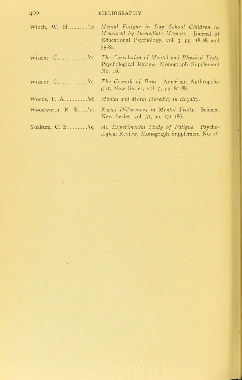 Winch, W. H ’12 Mental Fatigue in Day School Children as Measured by Immediate Memory. Journal of Educational Psychology, vol. 3, pp 18-28 and 75-82. Wissler, C ’01 The Correlation of Mental and Physical Tests. Psychological Review, Monograph Supplement No. 16. Wissler, C ’01 The Growth of Boys. American Anthropolo- gist, New Series, vol. 5, pp. 81-88. Woods, F. A ’06 Mental and Moral Heredity in Royalty. Woodworth, R. S....’io Racial Differences in Mental Traits. Science, New Series, vol. 31, pp. 171-186. Yoakum, C. S ’09 An Experimental Study of Fatigue. Psycho- logical Review, Monograph Supplement No. 46.