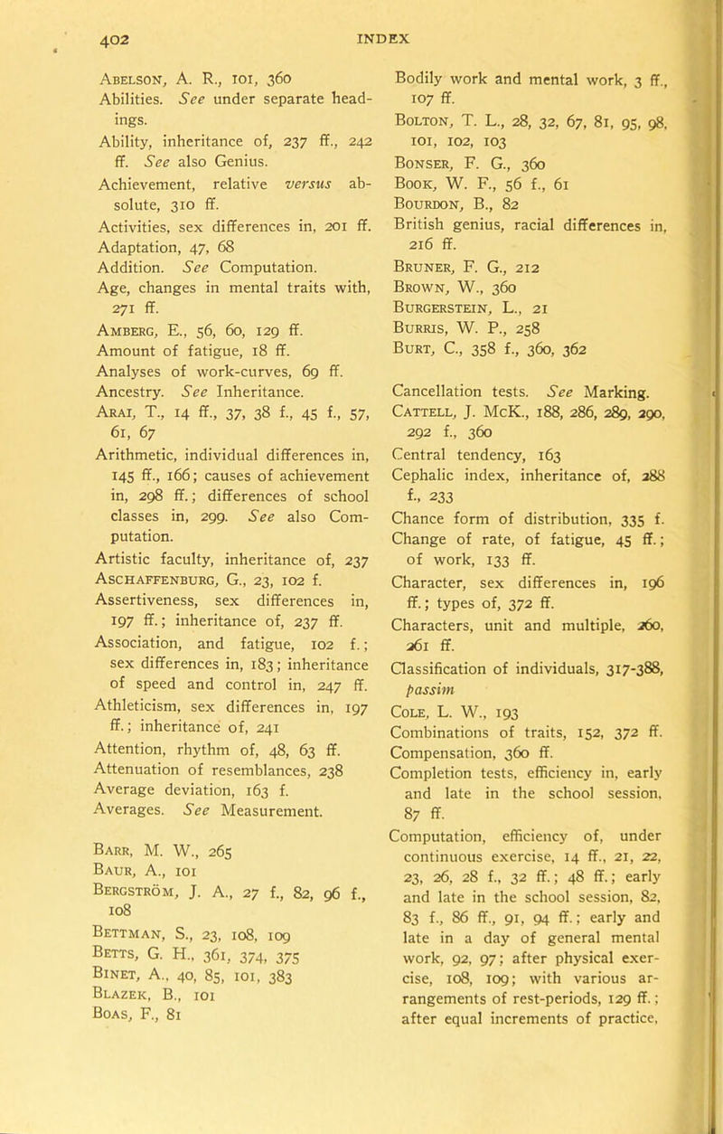 Abelson, A. R., ioi, 360 Abilities. See under separate head- ings. Ability, inheritance of, 237 ff., 242 ff. See also Genius. Achievement, relative versus ab- solute, 310 IT. Activities, sex differences in, 201 ff. Adaptation, 47, 68 Addition. See Computation. Age, changes in mental traits with, 271 ff. Amberg, E., 56, 60, 129 ff. Amount of fatigue, 18 ff. Analyses of work-curves, 69 ff. Ancestry. See Inheritance. Arai, T., 14 ff., 37, 38 f., 45 f., 57, 61, 67 Arithmetic, individual differences in, 145 ff., 166; causes of achievement in, 298 ff.; differences of school classes in, 299. See also Com- putation. Artistic faculty, inheritance of, 237 Aschaffenburg, G., 23, 102 f. Assertiveness, sex differences in, 197 ff.; inheritance of, 237 ff. Association, and fatigue, 102 f.; sex differences in, 183; inheritance of speed and control in, 247 ff. Athleticism, sex differences in, 197 ff.; inheritance of, 241 Attention, rhythm of, 48, 63 ff. Attenuation of resemblances, 238 Average deviation, 163 f. Averages. See Measurement. Barr, M. W., 265 Baur, A., ioi Bergstrom, J. A., 27 f., 82, 96 f., 108 Bettman, S., 23, 108, 109 Betts, G. H.. 361, 374, 375 Binet, A., 40, 85, 101, 383 Blazeic, B., ioi Boas, F., 81 Bodily work and mental work, 3 ff., 107 ff. Bolton, T. L., 28, 32, 67, 81, 95, 98, 101, 102, 103 Bonser, F. G., 360 Book, W. F., 56 f., 61 Bourdon, B., 82 British genius, racial differences in, 216 ff. Bruner, F. G., 212 Brown, W., 360 Burgerstein, L., 21 Burris, W. P., 258 Burt, C., 358 f., 360, 362 Cancellation tests. See Marking. Cattell, J. McK., 188, 286, 289, 290, 292 f., 360 Central tendency, 163 Cephalic index, inheritance of, 288 f- 233 Chance form of distribution, 335 f. Change of rate, of fatigue, 45 ff.; of work, 133 ff. Character, sex differences in, 196 ff.; types of, 372 ff. Characters, unit and multiple, 260, 261 ff. Classification of individuals, 317-388, passim Cole, L. W., 193 Combinations of traits, 152, 372 ff. Compensation, 360 ff. Completion tests, efficiency in, early and late in the school session, 87 ff. Computation, efficiency of, under continuous exercise, 14 ff., 21, 22, 23, 26, 28 f., 32 ff.; 48 ff.; early and late in the school session, 82, 83 f., 86 ff., 91, 94 ff.; early and late in a day of general mental work, 92, 97; after physical exer- cise, 108, 109; with various ar- rangements of rest-periods, 129 ff.; after equal increments of practice.