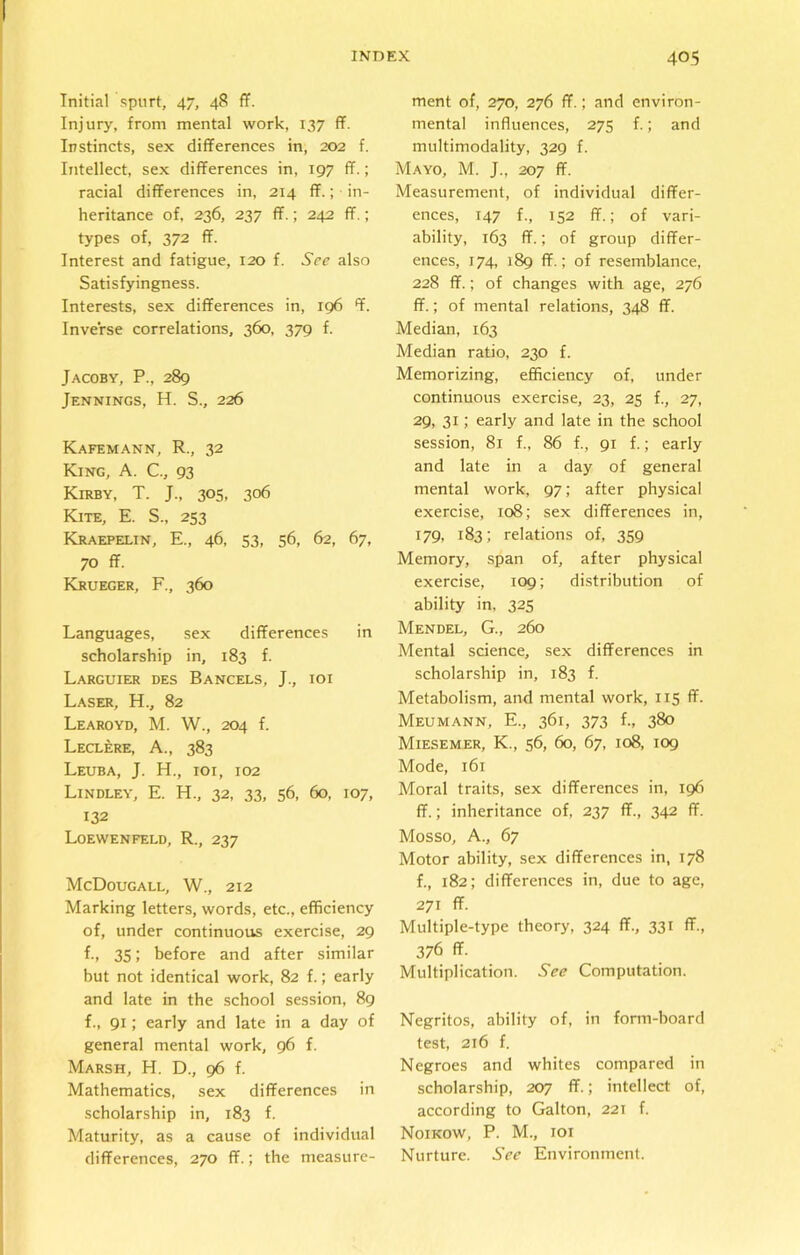 Initial spurt, 47, 48 ff. Injury, from mental work, 137 ff. Instincts, sex differences in, 202 f. Intellect, sex differences in, 197 ff.; racial differences in, 214 ff.; in- heritance of, 236, 237 ff.; 242 ff.; types of, 372 ff. Interest and fatigue, 120 f. 5Vc also Satisfyingness. Interests, sex differences in, 196 ff. Inverse correlations, 360, 379 f. Jacoby, P., 289 Jennings, H. S., 226 Kafemann, R., 32 King, A. C., 93 Kirby, T. J., 305, 306 Kite, E. S., 253 Kraepelin, E., 46, 53, 56, 62, 67, 70 ff. Krueger, F., 360 Languages, sex differences in scholarship in, 183 f. Larguier des Bancels, J., ioi Laser, H., 82 Learoyd, M. W., 204 f. Leclere, A., 383 Leuba, J. H., ioi, 102 Lindley, E. H., 32, 33, 56, 60, 107, 132 Loewenfeld, R., 237 McDougall, W., 212 Marking letters, words, etc., efficiency of, under continuous exercise, 29 f., 35; before and after similar but not identical work, 82 f.; early and late in the school session, 89 f., 91; early and late in a day of general mental work, 96 f. Marsh, H. D., 96 f. Mathematics, sex differences in scholarship in, 183 f. Maturity, as a cause of individual differences, 270 ff.; the measure- ment of, 270, 276 ff.; and environ- mental influences, 275 f.; and multimodality, 329 f. Mayo, M. J., 207 ff. Measurement, of individual differ- ences, 147 f., 152 ff.; of vari- ability, 163 ff.; of group differ- ences, 174, 189 ff.; of resemblance, 228 ff.; of changes with age, 276 ff.; of mental relations, 348 ff. Median, 163 Median ratio, 230 f. Memorizing, efficiency of, under continuous exercise, 23, 25 f., 27, 29, 31; early and late in the school session, 81 f., 86 f., 91 f.; early and late in a day of general mental work, 97; after physical exercise, 108; sex differences in, 179. 183; relations of, 359 Memory, span of, after physical exercise, 109; distribution of ability in, 325 Mendel, G., 260 Mental science, sex differences in scholarship in, 183 f. Metabolism, and mental work, 115 ff. Meumann, E., 361, 373 f., 380 Miesemer, K., 56, 60, 67, 108, 109 Mode, 161 Moral traits, sex differences in, 196 ff.; inheritance of, 237 ff., 342 ff. Mosso, A., 67 Motor ability, sex differences in, 178 f., 182; differences in, due to age, 271 ff. Multiple-type theory, 324 ff., 331 ff., 376 ff. Multiplication. See Computation. Negritos, ability of, in form-board test, 216 f. Negroes and whites compared in scholarship, 207 ff.; intellect of, according to Galton, 221 f. Noikow, P. M., ioi Nurture. See Environment.