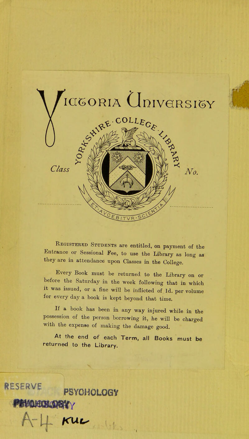 Registered Students are entitled, on payment of the Entrance or Sessional Fee, to use the Library as long as they are in attendance upon Classes in the College. Every Book must be returned to the Library on or before the Saturday in the week following that in which it was issued, or a fine will be inflicted of Id. per volume for every day a book is kept beyond that time. If a book has been in any way injured while in the possession of the person borrowing it, he will be charged with the expense of making the damage good. At the end of each Term, all Books must be returned to the Library. RESERVE PSYCHOLOGY mmw/ A* If i