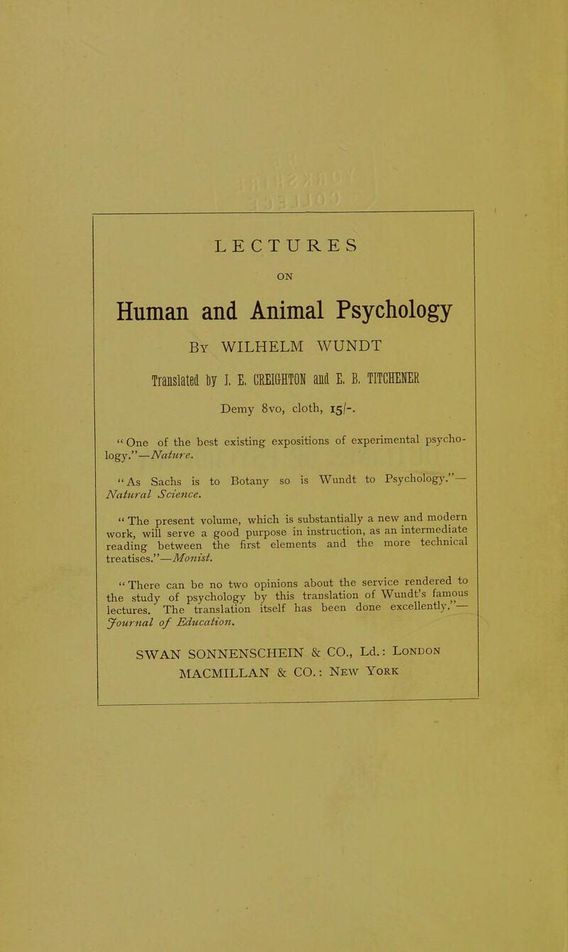 LECTURES ON Human and Animal Psychology By WILHELM WUNDT Translated by I. E. CREIGHTON anil E. B. TITCHENER Demy 8vo, cloth, 15/-. “ One of the best existing expositions of experimental psycho- logy.”—Nature. “As Sachs is to Botany so is Wundt to Psychology. Natural Science. “The present volume, which is substantially a new and modern work, will serve a good purpose in instruction, as an intermediate reading between the first elements and the more technical treatises.”—Monist. “There can be no two opinions about the service rendered to the study of psychology by this translation of Wundt’s famous lectures. The translation itself has been done excellently. — Journal of Education. SWAN SONNENSCHEIN & CO., Ld.: London MACMILLAN & CO.: New York