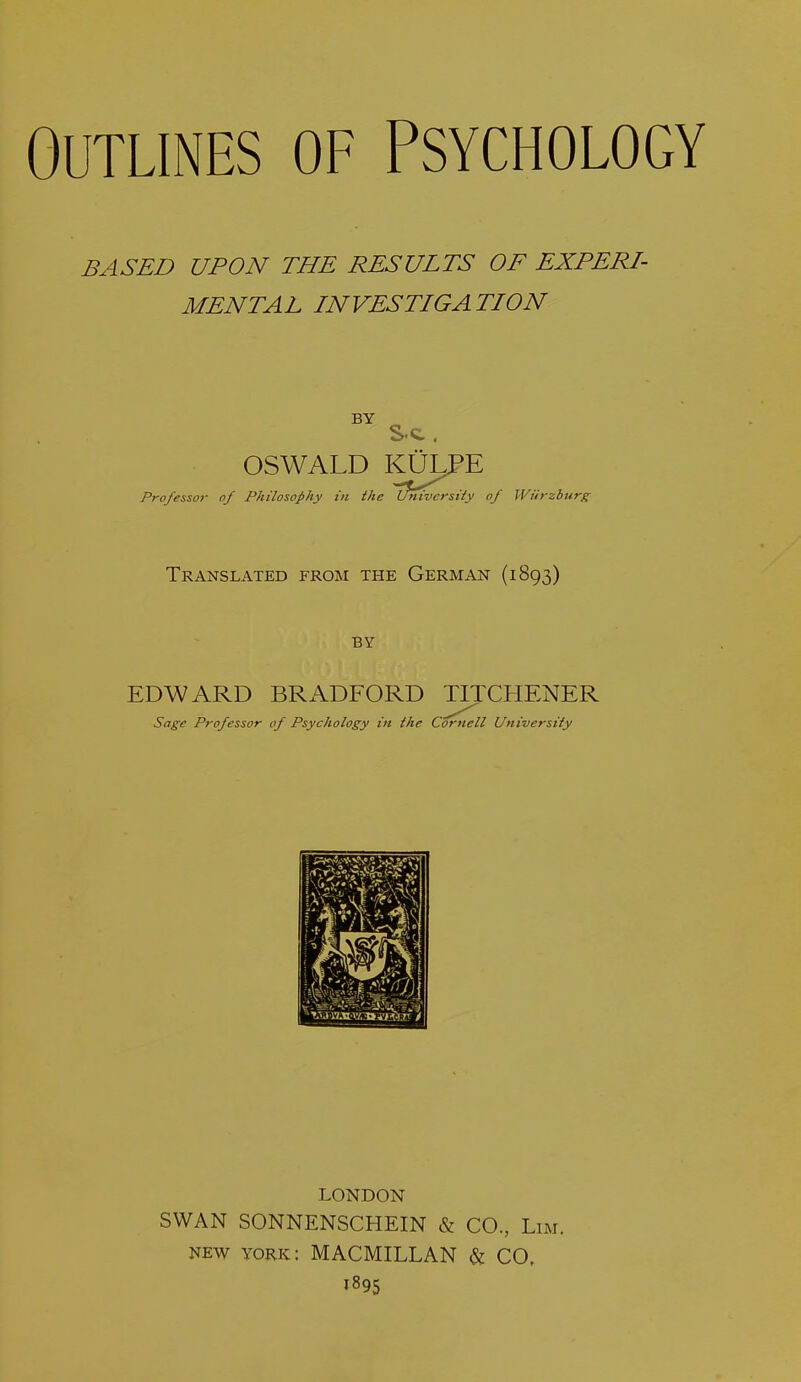 BASED UPON THE RESULTS OF EXPERI- MENTAL INVESTIGATION BY S-c . OSWALD KULPE Professor of Philosophy in the Ifnvversity of Wurzburg Translated from the German (1893) BY EDWARD BRADFORD TITCHENER Sage Professor of Psychology in the Cornell University LONDON SWAN SONNENSCHEIN & CO., Lim. new york: MACMILLAN & CO, 1895