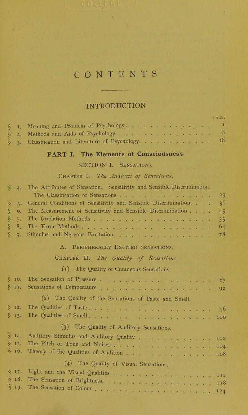 CONTENTS INTRODUCTION PAGE. § i. Meaning and Problem of Psychology 1 § 2. Methods and Aids of Psychology 8 § 3. Classification and Literature of Psychology 18 PART I. The Elements of Consciousness. SECTION I. Sensations. Chapter I. The Analysis of Sensations. § 4. The Attributes of Sensation. Sensitivity and Sensible Discrimination. The Classification of Sensations 29 § 5. General Conditions of Sensitivity and Sensible Discrimination. ... 36 § 6. The Measurement of Sensitivity and Sensible Discrimination .... 45 § 7. The Gradation Methods 53 § 8. The Error Methods 64 § 9. Stimulus and Nervous Excitation 78 A. Peripherally Excited Sensations. Chapter II. The Quality of Sensations. (1) The Quality of Cutaneous Sensations. § 10. The Sensation of Pressure 87 § 11. Sensations of Temperature 92 (2) The Quality of the Sensations of Taste and Smell. §12. The Qualities of Taste 96 § 13. The Qualities of Smell 100 (3) The Quality of Auditory Sensations. § 14. Auditory Stimulus and Auditory Quality 102 § *5* The Pitch of Tone and Noise 104 § 16. Theory of the Qualities of Audition I0g (4) The Quality of Visual Sensations. § l7• Light and the Visual Qualities II2 § 18. The Sensation of Brightness ug § 19. The Sensation of Colour