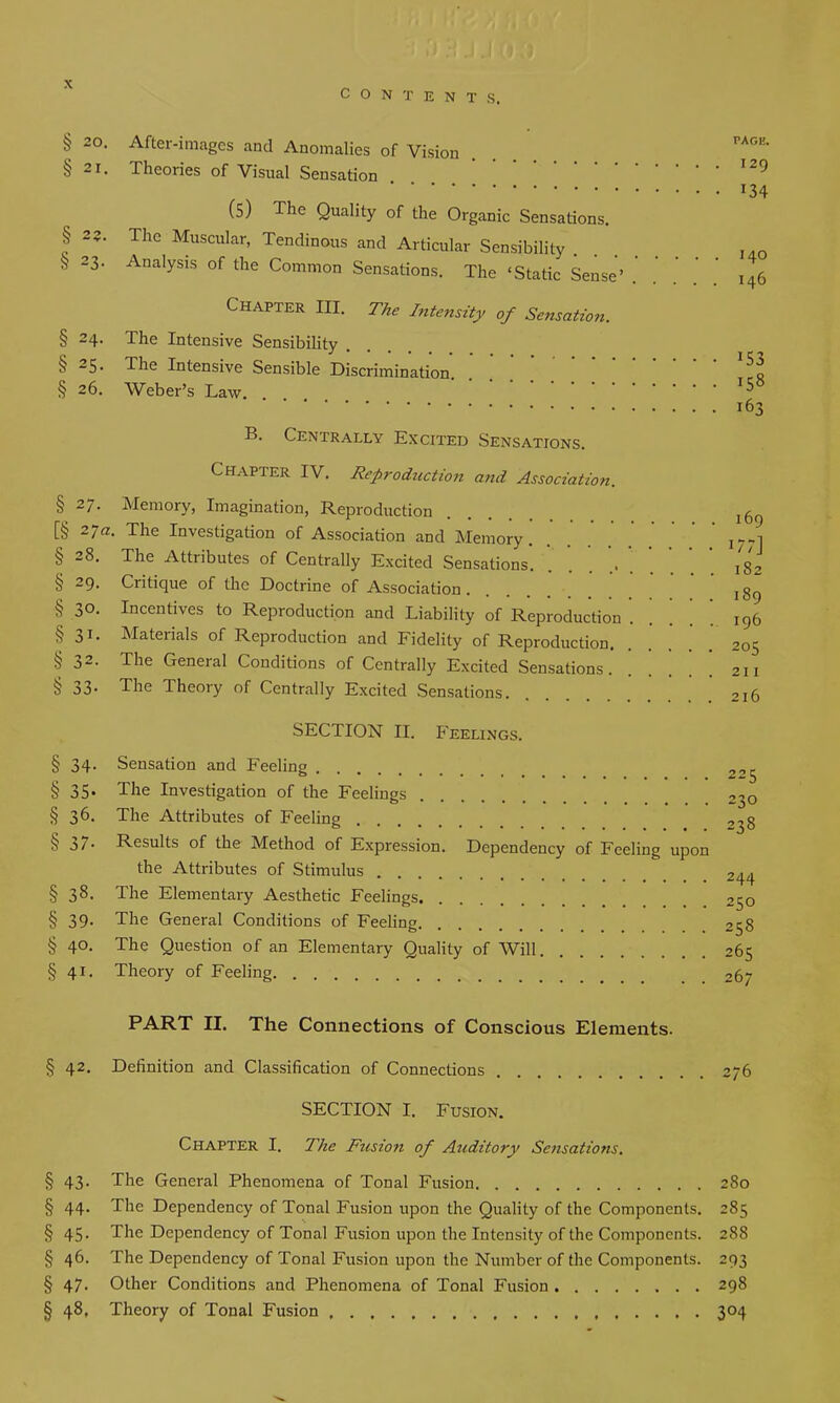 CONTENTS. § 20. After-images and Anomalies of Vision § 21. Theories of Visual Sensation (5) The Quality of the Organic Sensations. § 2?. The Muscular, Tendinous and Articular Sensibility . § 23' AnalYsls of the Common Sensations. The ‘Static Sense’ Chapter III. The Intensity of Sensation. § 24. The Intensive Sensibility .... § 25- The Intensive Sensible Discrimination. § 26. Weber’s Law B. Centrally Excited Sensations. Chapter IV. Reproduction and Association. § 2/. Memory, Imagination, Reproduction [§ 27a. The Investigation of Association and Memory § 28. The Attributes of Centrally Excited Sensations. ..... . § 29. Critique of the Doctrine of Association .... § 30. Incentives to Reproduction and Liability of Reproduction . §31. Materials of Reproduction and Fidelity of Reproduction. § 32. The General Conditions of Centrally Excited Sensations. § 33. The Theory of Centrally Excited Sensations. PAGK. . . 129 • • 134 . . 140 . . 146 • 153 . 158 . 163 169 i?;] 182 189 196 205 211 216 SECTION II. Feelings. § 34- § 35- § 36. § 37- § 38. § 39- § 40- § 4i. Sensation and Feeling ..... The Investigation of the Feelings The Attributes of Feeling Results of the Method of Expression. Dependency of Feeling upon the Attributes of Stimulus The Elementary Aesthetic Feelings The General Conditions of Feeling The Question of an Elementary Quality of Will Theory of Feeling 225 230 238 244 250 258 265 267 PART II. The Connections of Conscious Elements. § 42. Definition and Classification of Connections 276 SECTION I. Fusion. Chapter I. The Fusion of Auditory Sensations. § 43. The General Phenomena of Tonal Fusion 280 § 44* The Dependency of Tonal Fusion upon the Quality of the Components. 285 § 45. The Dependency of Tonal Fusion upon the Intensity of the Components. 28S § 46. The Dependency of Tonal Fusion upon the Number of the Components. 293 § 47. Other Conditions and Phenomena of Tonal Fusion 298 § 48, Theory of Tonal Fusion 304