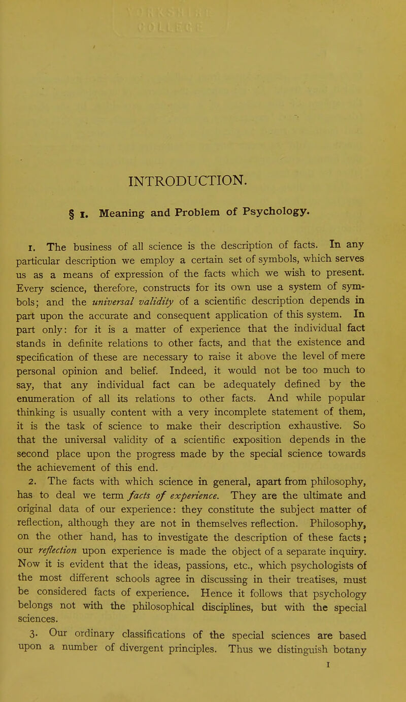 INTRODUCTION. § i. Meaning and Problem of Psychology. 1. The business of all science is the description of facts. In any particular description we employ a certain set of symbols, which serves us as a means of expression of the facts which we wish to present. Every science, therefore, constructs for its own use a system of sym- bols; and the universal validity of a scientific description depends in part upon the accurate and consequent application of this system. In part only: for it is a matter of experience that the individual fact stands in definite relations to other facts, and that the existence and specification of these are necessary to raise it above the level of mere personal opinion and belief. Indeed, it would not be too much to say, that any individual fact can be adequately defined by the enumeration of all its relations to other facts. And while popular thinking is usually content with a very incomplete statement of them, it is the task of science to make their description exhaustive. So that the universal validity of a scientific exposition depends in the second place upon the progress made by the special science towards the achievement of this end. 2. The facts with which science in general, apart from philosophy, has to deal we term facts of experience. They are the ultimate and original data of our experience: they constitute the subject matter of reflection, although they are not in themselves reflection. Philosophy, on the other hand, has to investigate the description of these facts; our reflection upon experience is made the object of a separate inquiry. Now it is evident that the ideas, passions, etc., which psychologists of the most different schools agree in discussing in their treatises, must be considered facts of experience. Hence it follows that psychology belongs not with the philosophical disciplines, but with the special sciences. 3. Our ordinary classifications of the special sciences are based upon a number of divergent principles. Thus we distinguish botany