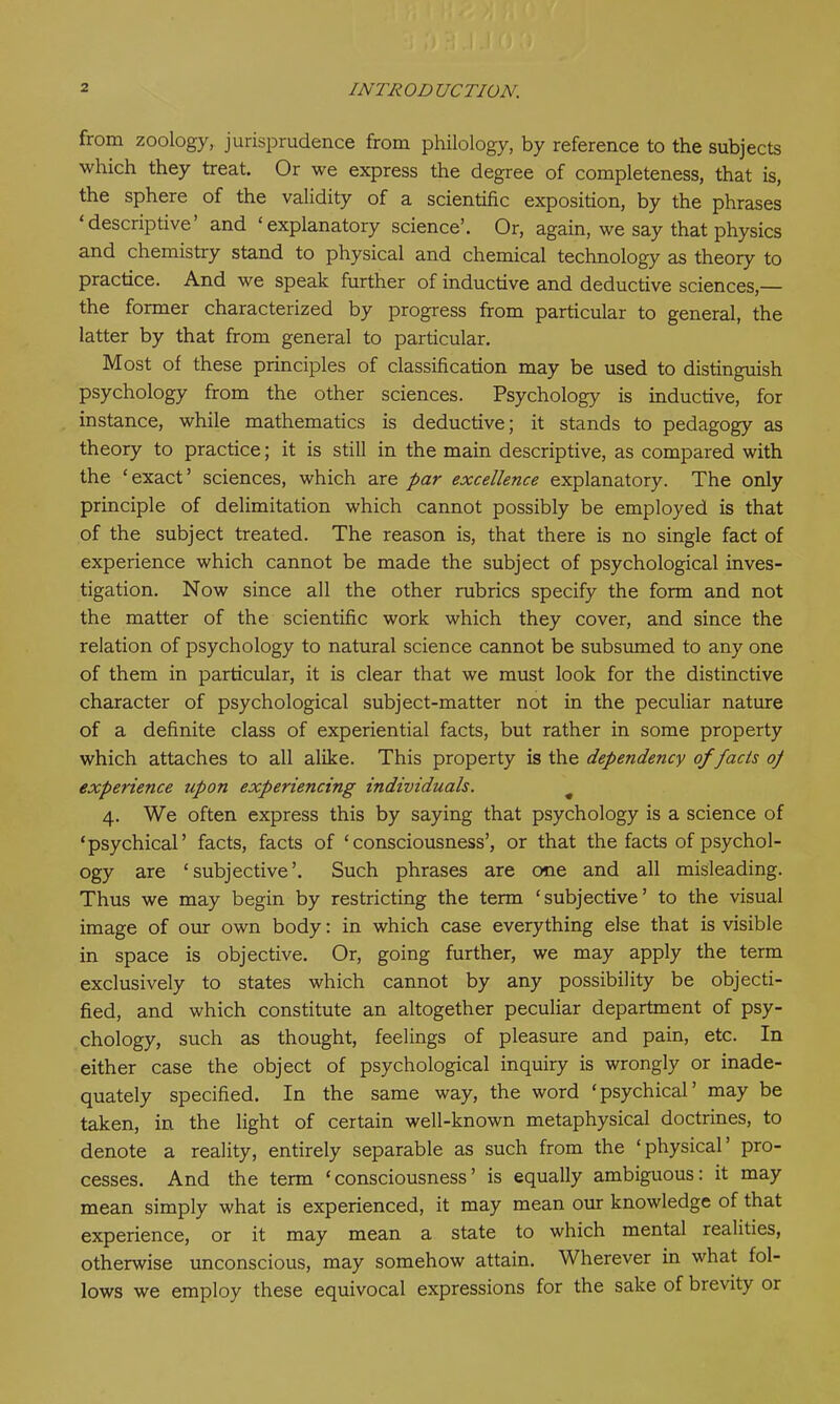 from zoology, jurisprudence from philology, by reference to the subjects which they treat. Or we express the degree of completeness, that is, the sphere of the validity of a scientific exposition, by the phrases ‘descriptive and ‘explanatory science’. Or, again, we say that physics and chemistry stand to physical and chemical technology as theory to practice. And we speak further of inductive and deductive sciences,— the former characterized by progress from particular to general, the latter by that from general to particular. Most of these principles of classification may be used to distinguish psychology from the other sciences. Psychology is inductive, for instance, while mathematics is deductive; it stands to pedagogy as theory to practice; it is still in the main descriptive, as compared with the ‘ exact ’ sciences, which are par excellence explanatory. The only principle of delimitation which cannot possibly be employed is that of the subject treated. The reason is, that there is no single fact of experience which cannot be made the subject of psychological inves- tigation. Now since all the other rubrics specify the form and not the matter of the scientific work which they cover, and since the relation of psychology to natural science cannot be subsumed to any one of them in particular, it is clear that we must look for the distinctive character of psychological subject-matter not in the peculiar nature of a definite class of experiential facts, but rather in some property which attaches to all alike. This property is the dependency of facts op experience upon experiencing individuals. # 4. We often express this by saying that psychology is a science of ‘psychical’ facts, facts of ‘consciousness’, or that the facts of psychol- ogy are ‘subjective’. Such phrases are one and all misleading. Thus we may begin by restricting the term ‘subjective’ to the visual image of our own body: in which case everything else that is visible in space is objective. Or, going further, we may apply the term exclusively to states which cannot by any possibility be objecti- fied, and which constitute an altogether peculiar department of psy- chology, such as thought, feelings of pleasure and pain, etc. In either case the object of psychological inquiry is wrongly or inade- quately specified. In the same way, the word ‘psychical’ may be taken, in the light of certain well-known metaphysical doctrines, to denote a reality, entirely separable as such from the ‘physical’ pro- cesses. And the term ‘consciousness’ is equally ambiguous: it may mean simply what is experienced, it may mean our knowledge of that experience, or it may mean a state to which mental realities, otherwise unconscious, may somehow attain. Wherever in what fol- lows we employ these equivocal expressions for the sake of brevity or