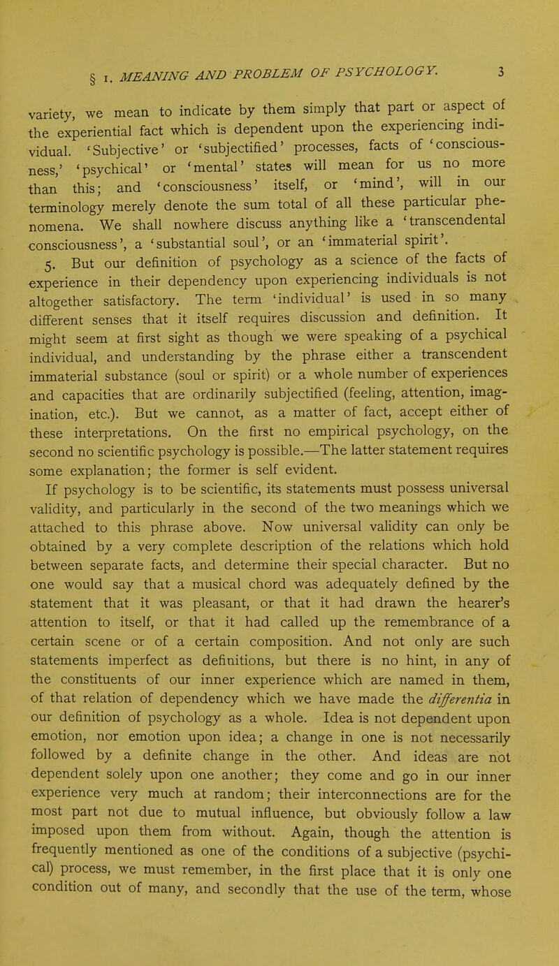 variety, we mean to indicate by them simply that part or aspect of the experiential fact which is dependent upon the experiencing indi- vidual. ‘Subjective’ or ‘subjectified’ processes, facts of ‘conscious- ness,’ ‘psychical’ or ‘mental’ states will mean for us no more than this; and ‘consciousness’ itself, or ‘mind’, will in our terminology merely denote the sum total of all these particular phe- nomena. We shall nowhere discuss anything like a ‘transcendental consciousness’, a ‘substantial soul’, or an ‘immaterial spirit’. 5. But our definition of psychology as a science of the facts of experience in their dependency upon experiencing individuals is not altogether satisfactory. The term ‘individual’ is used in so many different senses that it itself requires discussion and definition. It might seem at first sight as though we were speaking of a psychical individual, and understanding by the phrase either a transcendent immaterial substance (soul or spirit) or a whole number of experiences and capacities that are ordinarily subjectified (feeling, attention, imag- ination, etc.). But we cannot, as a matter of fact, accept either of these interpretations. On the first no empirical psychology, on the second no scientific psychology is possible.—The latter statement requires some explanation; the former is self evident. If psychology is to be scientific, its statements must possess universal validity, and particularly in the second of the two meanings which we attached to this phrase above. Now universal validity can only be obtained by a very complete description of the relations which hold between separate facts, and determine their special character. But no one would say that a musical chord was adequately defined by the statement that it was pleasant, or that it had drawn the hearer’s attention to itself, or that it had called up the remembrance of a certain scene or of a certain composition. And not only are such statements imperfect as definitions, but there is no hint, in any of the constituents of our inner experience which are named in them, of that relation of dependency which we have made the differentia in our definition of psychology as a whole. Idea is not dependent upon emotion, nor emotion upon idea; a change in one is not necessarily followed by a definite change in the other. And ideas are not dependent solely upon one another; they come and go in our inner experience very much at random; their interconnections are for the most part not due to mutual influence, but obviously follow a law imposed upon them from without. Again, though the attention is frequently mentioned as one of the conditions of a subjective (psychi- cal) process, we must remember, in the first place that it is only one condition out of many, and secondly that the use of the term, whose