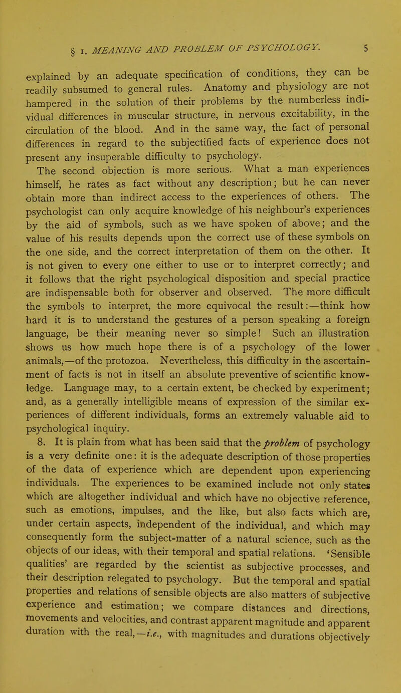 explained by an adequate specification of conditions, they can be readily subsumed to general rules. Anatomy and physiology are not hampered in the solution of their problems by the numberless indi- vidual differences in muscular structure, in nervous excitability, in the circulation of the blood. And in the same way, the fact of personal differences in regard to the subjectified facts of experience does not present any insuperable difficulty to psychology. The second objection is more serious. What a man experiences himself, he rates as fact without any description; but he can never obtain more than indirect access to the experiences of others. The psychologist can only acquire knowledge of his neighbour’s experiences by the aid of symbols, such as we have spoken of above; and the value of his results depends upon the correct use of these symbols on the one side, and the correct interpretation of them on the other. It is not given to every one either to use or to interpret correctly; and it follows that the right psychological disposition and special practice are indispensable both for observer and observed. The more difficult the symbols to interpret, the more equivocal the result:—think how hard it is to understand the gestures of a person speaking a foreign language, be their meaning never so simple! Such an illustration shows us how much hope there is of a psychology of the lower animals,—of the protozoa. Nevertheless, this difficulty in the ascertain- ment of facts is not in itself an absolute preventive of scientific know- ledge. Language may, to a certain extent, be checked by experiment; and, as a generally intelligible means of expression of the similar ex- periences of different individuals, forms an extremely valuable aid to psychological inquiry. 8. It is plain from what has been said that the problem of psychology is a very definite one: it is the adequate description of those properties of the data of experience which are dependent upon experiencing individuals. The experiences to be examined include not only states which are altogether individual and which have no objective reference, such as emotions, impulses, and the like, but also facts which are, under certain aspects, independent of the individual, and which may consequently form the subject-matter of a natural science, such as the objects of our ideas, with their temporal and spatial relations. ‘Sensible qualities are regarded by the scientist as subjective processes, and their description relegated to psychology. But the temporal and spatial properties and relations of sensible objects are also matters of subjective experience and estimation; we compare distances and directions, movements and velocities, and contrast apparent magnitude and apparent duration with the real,—*.*., with magnitudes and durations objectively