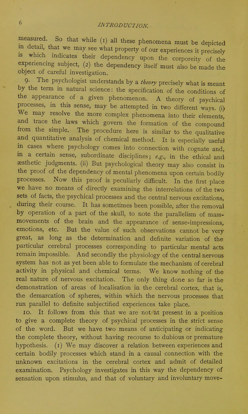 INTRODUCTION. measured. So that while (i) all these phenomena must be depicted m detail that we may see what property of our experiences it precisely is which indicates their dependency upon the corporeity of the experiencing subject, (2) the dependency itself must also be made the object of careful investigation. 9. The psychologist understands by a theory precisely what is meant by the term m natural science: the specification of the conditions of the appearance of a given phenomenon. A theory of psychical processes, in this sense, may be attempted in two different ways, (i) We may resolve the more complex phenomena into their elements, and trace the laws which govern the formation of the compound from the simple. The procedure here is similar to the qualitative and quantitative analysis of chemical method. It is especially useful m cases where psychology comes into connection with cognate and, in a certain sense, subordinate disciplines; e.g., in. the ethical and aesthetic judgments, (ii) But psychological theory may also consist in the proof of the dependency of mental phenomena upon certain bodily processes. Now this proof is peculiarly difficult. In the first place we have no means of directly examining the interrelations of the two sets of facts, the psychical processes and the central nervous excitations, during their course. It has sometimes been possible, after the removal by operation of a part of the skull, to note the parallelism of mass- movements of the brain and the appearance of sense-impressions, emotions, etc. But the value of such observations cannot be very great, as long as the determination and definite variation of the particular cerebral processes corresponding to particular mental acts remain impossible. And secondly the physiology of the central nervous system has not as yet been able to formulate the mechanism of cerebral activity in physical and chemical terms. We know nothing of the real nature of nervous excitation. The only thing done so far is the demonstration of areas of localisation in the cerebral cortex, that is, the demarcation of spheres, within which the nervous processes that run parallel to definite subjectified experiences take place. 10. It follows from this that we are not at present in a position to give a complete theory of psychical processes in the strict sense of the word. But we have two means of anticipating or indicating the complete theory, without having recourse to dubious or premature hypothesis. (1) We may discover a relation between experiences and certain bodily processes which stand in a causal connection with the unknown excitations in the cerebral cortex and admit of detailed examination. Psychology investigates in this way the dependency of sensation upon stimulus, and that of voluntary and involuntary move-