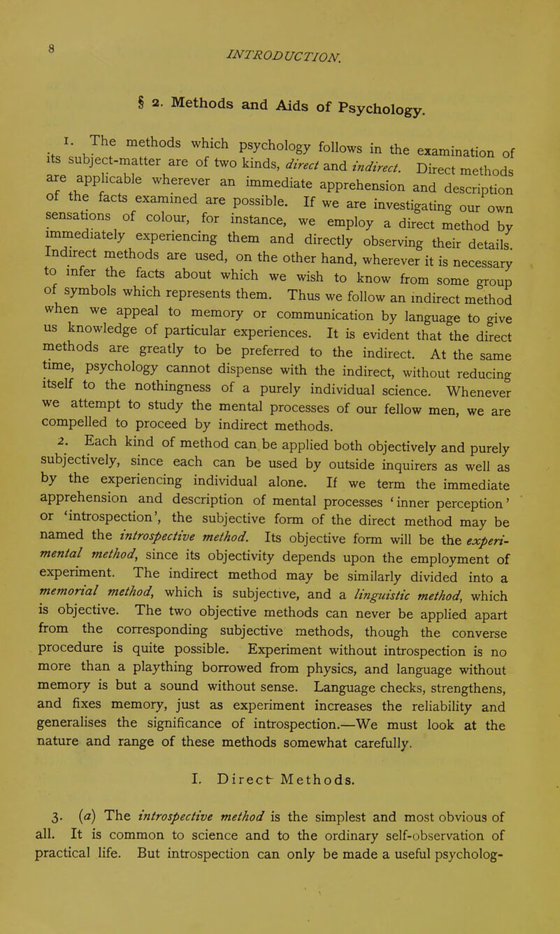 INTRO D UCTION. § 2. Methods and Aids of Psychology. , *• .Th,e mfh0ds W“ch P^ology follows in the examination of its subject-matter are of two kinds, direct and indirect. Direct methods are apjihcable wherever an immediate apprehension and description of the facts examined are possible. If we are investigating our own sensations of colour, for instance, we employ a direct method by immediately experiencing them and directly observing their details, ndirect methods are used, on the other hand, wherever it is necessary to infer the facts about which we wish to know from some group of symbols which represents them. Thus we follow an indirect method w en we appeal to memory or communication by language to give us knowledge of particular experiences. It is evident that the direct methods are greatly to be preferred to the indirect. At the same time, psychology cannot dispense with the indirect, without reducing itself to the nothingness of a purely individual science. Whenever we attempt to study the mental processes of our fellow men, we are compelled to proceed by indirect methods. 2. Each kind of method can be applied both objectively and purely subjectively, since each can be used by outside inquirers as well as by the experiencing individual alone. If we term the immediate apprehension and description of mental processes ‘inner perception’ or introspection , the subjective form of the direct method may be named the introspective method. Its objective form will be the experi- mental method, since its objectivity depends upon the employment of experiment. The indirect method may be similarly divided into a memorial method, which is subjective, and a linguistic method, which is objective. The two objective methods can never be applied apart from the corresponding subjective methods, though the converse procedure is quite possible. Experiment without introspection is no more than a plaything borrowed from physics, and language without memory is but a sound without sense. Language checks, strengthens, and fixes memory, just as experiment increases the reliability and generalises the significance of introspection.—We must look at the nature and range of these methods somewhat carefully. I. Direct Methods. 3. (a) The introspective method is the simplest and most obvious of all. It is common to science and to the ordinary self-observation of practical life. But introspection can only be made a useful psycholog-