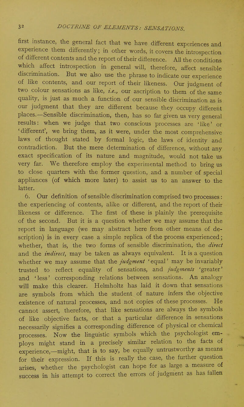 first instance, the general fact that we have different experiences and experience them differently; in other words, it covers the introspection of different contents and the report of their difference. All the conditions which affect introspection in general will, therefore, affect sensible discrimination. But we also use the phrase to indicate our experience of like contents, and our report of their likeness. Our judgment of two colour sensations as like, i.e., our ascription to them of the same quality, is just as much a function of our sensible discrimination as is our judgment that they are different because they occupy different places.—Sensible discrimination, then, has so far given us very general results: when we judge that two conscious processes are ‘like’ or ‘different’, we bring them, as it were, under the most comprehensive laws of thought stated by formal logic, the laws of identity and contradiction. But the mere determination of difference, without any exact specification of its nature and magnitude, would not take us very far. We therefore employ the experimental method to bring us to close quarters with the former question, and a number of special appliances (of which more later) to assist us to an answer to the latter. 6. Our definition of sensible discrimination comprised two processes: the experiencing of contents, alike or different, and the report of their likeness or difference. The first of these is plainly the prerequisite of the second. But it is a question whether we may assume that the report in language (we may abstract here from other means of de- scription) is in every case a simple replica of the process experienced; whether, that is, the two forms of sensible discrimination, the direct and the indirect, may be taken as always equivalent. It is a question whether we may assume that the judgment ‘equal’ may be invariably trusted to reflect equality of sensations, and judgments ‘greater’ and ‘less’ corresponding relations between sensations. An analogy will make this clearer. Helmholtz has laid it down that sensations are symbols from which the student of nature infers the objective existence of natural processes, and not copies of these processes. He cannot assert, therefore, that like sensations are always the symbols of like objective facts, or that a particular difference in sensations necessarily signifies a corresponding difference of physical or chemical processes. Now the linguistic symbols which the psychologist em- ploys might stand in a precisely similar relation to the facts of experience,—might, that is to say, be equally untrustworthy as means for their expression. If this is really the case, the further question arises, whether the psychologist can hope for as large a measure of success in his attempt to correct the errors of judgment as has fallen