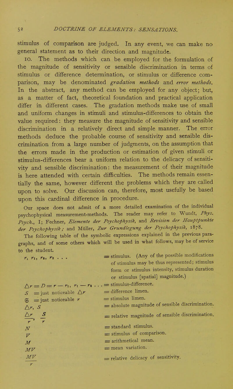stimulus of comparison are judged. In any event, we can make no general statement as to their direction and magnitude. IO. The methods which can be employed for the formulation of the magnitude of sensitivity or sensible discrimination in terms of stimulus or difference determination, or stimulus or difference com- parison, may be denominated gradation methods and error methods. In the abstract, any method can be employed for any object; but, as a matter of fact, theoretical foundation and practical application differ in different cases. The gradation methods make use of small and uniform changes in stimuli and stimulus-differences to obtain the value required: they measure the magnitude of sensitivity and sensible discrimination in a relatively direct and simple manner. The error methods deduce the probable course of sensitivity and sensible dis- crimination from a large number of judgments, on the assumption that the errors made in the production or estimation of given stimuli or stimulus-differences bear a uniform relation to the delicacy of sensiti- vity and sensible discrimination: the measurement of their magnitude is here attended with certain difficulties. The methods remain essen- tially the same, however different the problems which they are called upon to solve. Our discussion can, therefore, most usefully be based upon this cardinal difference in procedure. Our space does not admit of a more detailed examination of the individual psychophysical measurement-methods. The reader may refer to Wundt, Phys. Psych., I; Fechner, Elemente der Psychophysik, and Revision der Hauptpunkte der Psychophysik; and Muller, Zur Grundlegung der Psychophysik, 1878. The following table of the symbolic expressions explained in the previous para- graphs, and of some others which will be used in what follows, may be of service the student. r, ri, rt, rn . . . — stimulus. (Any of the possible modifications t\r = D = r — r,, r, — n . of stimulus may be thus represented; stimulus form or stimulus intensity, stimulus duration or stimulus [spatial] magnitude.) . . = stimulus-difference. S = just noticeable Ar = difference limen. © = iust noticeable r = stimulus limen. A r, S = absolute magnitude of sensible discrimination. A r 5 _ relative magnitude of sensible discrimination. r t N = standard stimulus. V = stimulus of comparison. M = arithmetical mean. MV = mean variation. MV — relative delicacy of sensitivity.