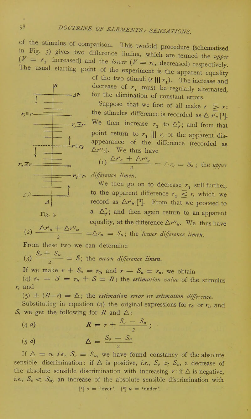 “UlUS °f comParison* This twofold procedure (schematised S' o) gives two dillerence limma, which are termed the upper mcreased) and *he ‘™er (r=n, decreased) respectively, re usual starting point of the experiment is the apparent equality of the two stimuli (r ||| rx). The increase and decrease of ri must be regularly alternated, for the elimination of constant errors. Suppose that we first of all make r 5> r: the stimulus difference is recorded as A dl [*]. We then increase rx to A*; and from that point return to rx || r, or the apparent dis- appearance of the difference (recorded as A ra). We thus have -At 7)1117' 1 -r^r* t r 111/v (I) A r'0 + A r0 — Ar0 = S0 ; the upper IP t w A j F>g- 3- A d n + A? J'u r,IIIr- difference limen. We then go on to decrease rx still further, to the apparent difference rx < r, which we record as A r'u [2J. From that we proceed to a £sr\ and then again return to an apparent equality, at the difference Aru. We thus have =Ar„ = S„ • the lower di(fere7ice limen. From these two we can determine , . So + Su (3) ' = S; the mean difference limen. If we make r + S0 = r0, and r — Su = ru, we obtain (4) ro — ‘S’ = ru + S — R; the estimation value of the stimulus r, and (5) it (R—r) = A; the estimation error or estimation difference. Substituting in equation (4) the original expressions for r0 or ru and S, we get the following for R and A : (4 a) D - 1 So ~ Su R — r -(- (5 a) A = So - Su If A = o, i.e., S„ = S/t, we have found constancy of the absolute sensible discrimination: if A is positive, i.e., Sa > Su, a decrease of the absolute sensible discrimination with increasing r : if A is negative, i.e., S0 < Su, an increase of the absolute sensible discrimination with [q 0 = ‘over’. [a] u = ‘under’.