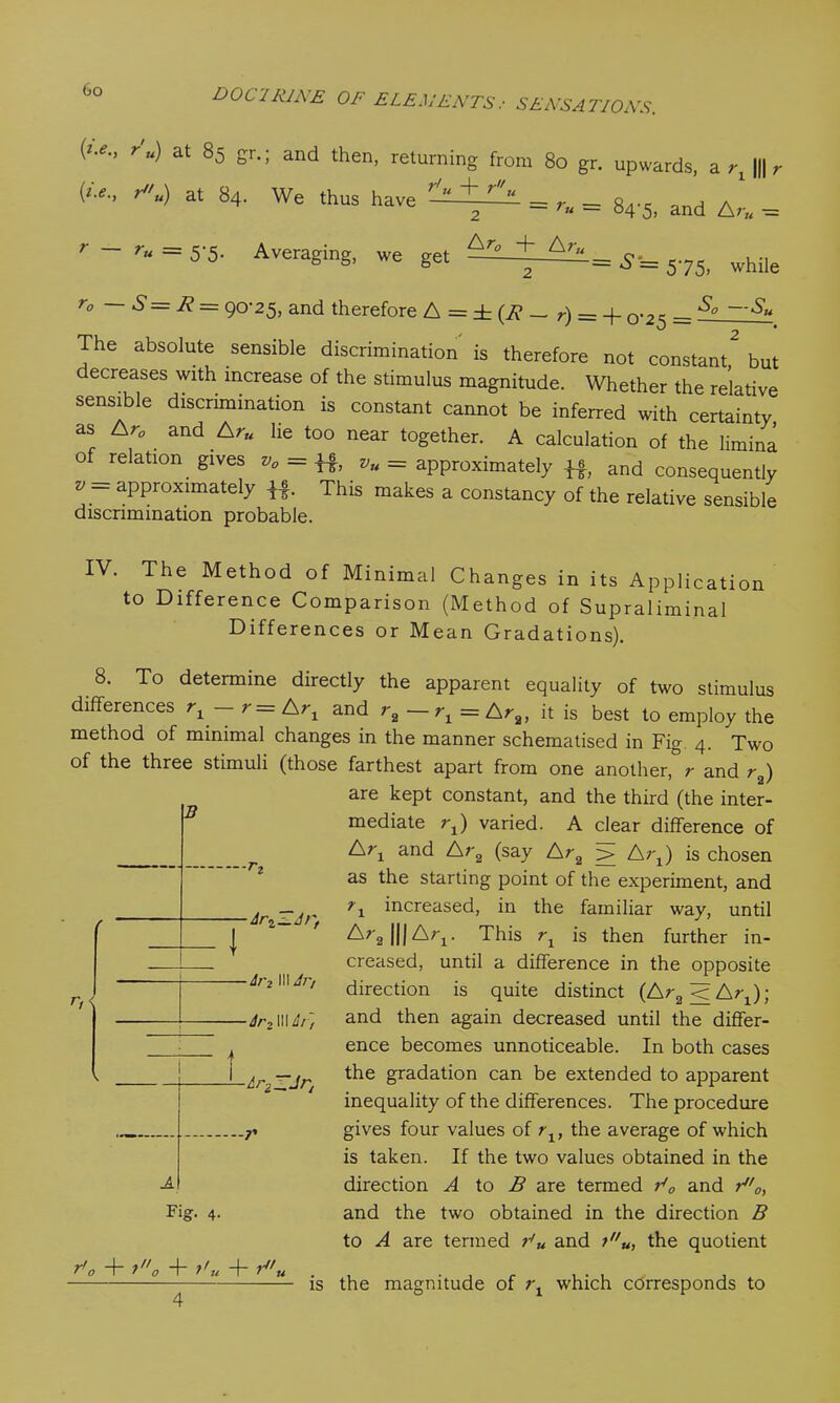 r'u) at 85 gr.; and then, returning from 80 gr. upwards, ar, ||| r (<■*., ru) at 84. We thus have ~ — = r„ = 84-5i and , r-ru = 5-5. Averaging, we get A'“ = 5-= 575, while r° ~ S=R = 90-25, and therefore A = ± (2? — r) = + 0-25 = ^ The absolute sensible discrimination is therefore not constant,2 but decreases with increase of the stimulus magnitude. Whether the relative sensible discrimination is constant cannot be inferred with certainty as Ar, . and Ar„ lie too near together. A calculation of the limina of relation, gives v0 = \%, vu= approximately and consequently v ~ aPProximately if. This makes a constancy of the relative sensible discrimination probable. on IV. The Method of Minimal Changes in its Applicati to Difference Comparison (Method of Supraliminal Differences or Mean Gradations). 8. To determine directly the apparent equality of two stimulus differences rx — r=Arx and r2 — rx = Ar2, it is best to employ the method of minimal changes in the manner schematised in Fig 4. Two of the three stimuli (those farthest apart from one another, r and r2) are kept constant, and the third (the inter- mediate rx) varied. A clear difference of and Ar2 (say Ar2 > Arx) is chosen as the starting point of the experiment, and increased, in the familiar way, until B r ' I t n< Aj'2 II! Ai'/ -Ar2 HI Ai t -Ari_Jr2 Fig. 4. r'o + to + t'u + t III A;q. This rx is then further in- creased, until a difference in the opposite direction is quite distinct (Ar3<Arx); and then again decreased until the differ- ence becomes unnoticeable. In both cases the gradation can be extended to apparent inequality of the differences. The procedure gives four values of rx, the average of which is taken. If the two values obtained in the direction A to B are termed r*0 and r0, and the two obtained in the direction B to A are termed and tu, the quotient yf/ is the magnitude of rx which corresponds to