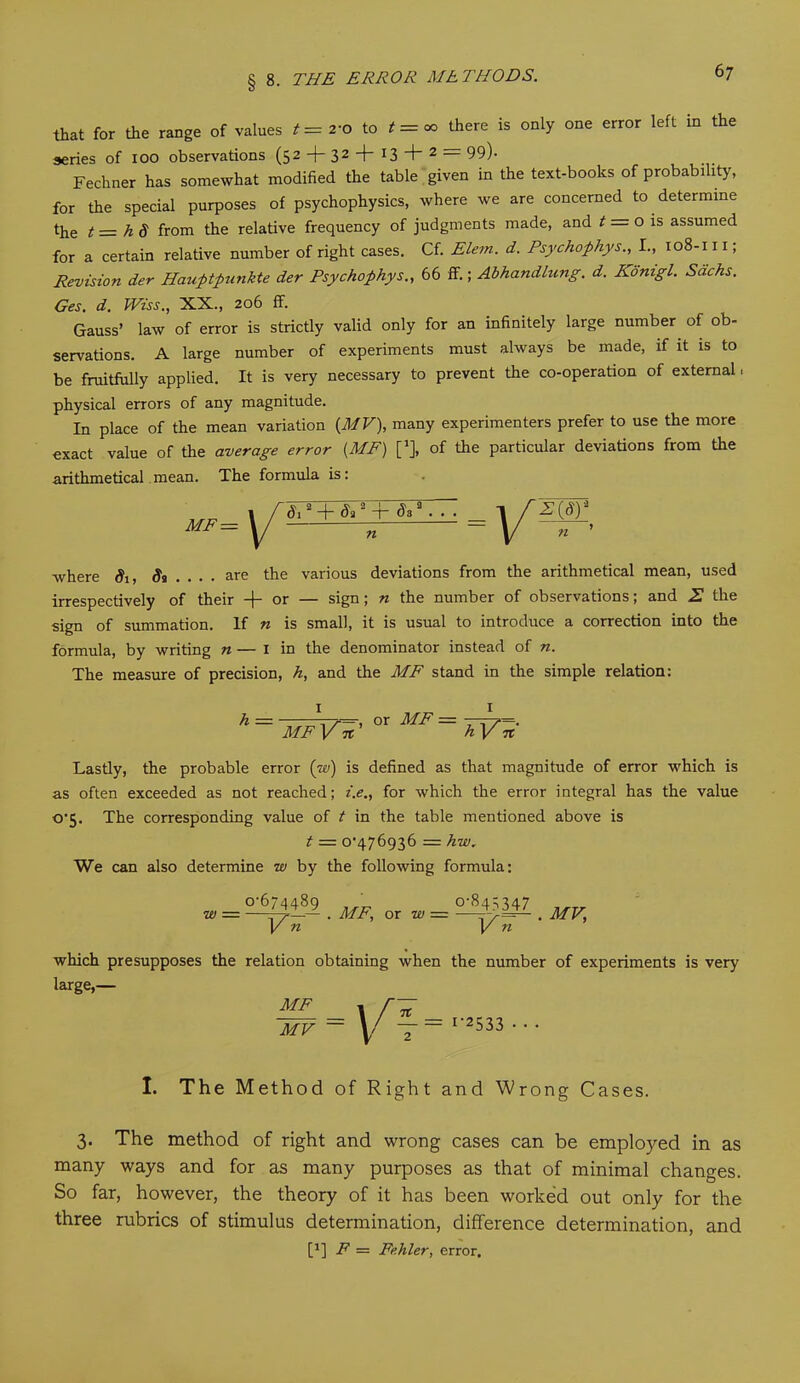 that for the range of values = « there is only one error left in the series of ioo observations (52 + 32-f'I3 + 2 — 99)- Fechner has somewhat modified the table given in the text-books of probability, for the special purposes of psychophysics, where we are concerned to determine the t= h.8 from the relative frequency of judgments made, and t = o is assumed for a certain relative number of right cases. Cf. Elem. d. Psychophys., I., 108-111; Revision der Hauptpunkte der Psychophys., 66 if.; Abhandhcng. d. Konigl. Sachs. Ges. d. Wiss., XX., 206 ff. Gauss’ law of error is strictly valid only for an infinitely large number of ob- servations. A large number of experiments must always be made, if it is to be fruitfully applied. It is very necessary to prevent the co-operation of external, physical errors of any magnitude. In place of the mean variation {MV), many experimenters prefer to use the more exact value of the average error {ME) [1], of the particular deviations from the arithmetical mean. The formula is: MF = di2 + & 2 + daa . . ■ n z(d)2 where Si, St ... . are the various deviations from the arithmetical mean, used irrespectively of their -}- or — sign; n the number of observations; and 2 the sign of summation. If n is small, it is usual to introduce a correction into the formula, by writing n — 1 in the denominator instead of n. The measure of precision, h, and the ME stand in the simple relation: 1 h ~ ME Vn' or ME = 1 h ]/ n Lastly, the probable error (w) is defined as that magnitude of error which is as often exceeded as not reached; i.e., for which the error integral has the value o’5. The corresponding value of t in the table mentioned above is t — 0^476936 = hw. We can also determine w by the following formula: w o‘6“4489 ^7 n ME; or w= 51^347 _ V n which presupposes the relation obtaining when the number of experiments is very large,— ME MV = = I-2533 • • I. The Method of Right and Wrong Cases. 3. The method of right and wrong cases can be employed in as many ways and for as many purposes as that of minimal changes. So far, however, the theory of it has been worked out only for the three rubrics of stimulus determination, difference determination, and [J] F = Fehler, error.