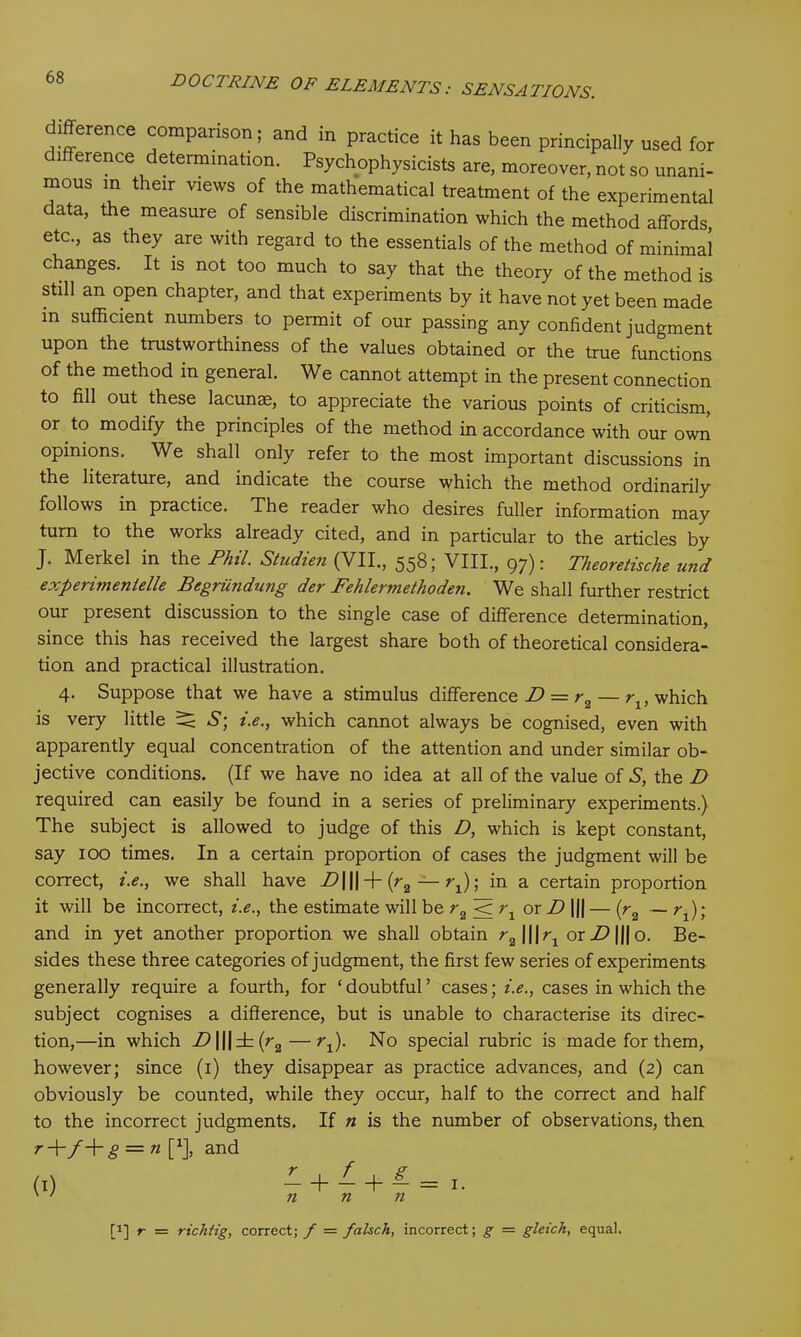 difference comparison; and in practice it has been principally used for i erence determination. Psychophysicists are, moreover, not so unani- mous in their views of the mathematical treatment of the experimental data, the measure of sensible discrimination which the method affords, etc., as they are with regard to the essentials of the method of minimal changes. It is not too much to say that the theory of the method is still an open chapter, and that experiments by it have not yet been made m sufficient numbers to permit of our passing any confident judgment upon the trustworthiness of the values obtained or the true functions of the method in general. We cannot attempt in the present connection to fill out these lacunae, to appreciate the various points of criticism, or to modify the principles of the method in accordance with our own opinions. We shall only refer to the most important discussions in the literature, and indicate the course which the method ordinarily follows in practice. The reader who desires fuller information may turn to the works already cited, and in particular to the articles by J. Merkel in the Phil. Studien (VII., 558; VIII., 97): Theoretisclie und experimentelle Begriindung der Fehlermethoden. We shall further restrict our present discussion to the single case of difference determination, since this has received the largest share both of theoretical considera- tion and practical illustration. 4. Suppose that we have a stimulus difference D = r„ — r,, which is very little 2^ S'; i.e., which cannot always be cognised, even with apparently equal concentration of the attention and under similar ob- jective conditions. (If we have no idea at all of the value of S, the D required can easily be found in a series of preliminary experiments.) The subject is allowed to judge of this D, which is kept constant, say 100 times. In a certain proportion of cases the judgment will be correct, i.e., we shall have ^lll + K-r,) ; in a certain proportion it will be incorrect, i.e., the estimate will be r2 < ?q or D |j| — (r2 — ;q); and in yet another proportion we shall obtain r2\\\r1 orX>|||o. Be- sides these three categories of judgment, the first few series of experiments generally require a fourth, for ‘doubtful’ cases; i.e., cases in which the subject cognises a difference, but is unable to characterise its direc- tion,—in which Z>|||±(r2—rt). No special rubric is made for them, however; since (1) they disappear as practice advances, and (2) can obviously be counted, while they occur, half to the correct and half to the incorrect judgments. If n is the number of observations, then r+f+g = n f1], and (.) L + I + L=1. ' ' n n n [1] r = rtch/ig, correct; f = falsch, incorrect; g = gleich, equal.