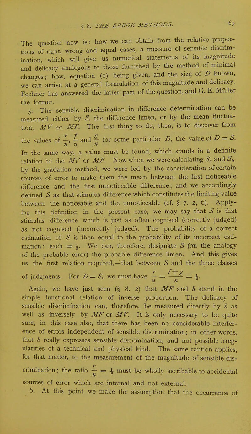 6g The question now isr how we can obtain from the relative propor- tions of right, wrong and equal cases, a measure of sensible discrim- ination, which will give us numerical statements of its magnitude and delicacy analogous to those furnished by the method of minimal changes; how, equation (i) being given, and the size of D known, we can arrive at a general formulation of this magnitude and delicacy. Fechner has answered the latter part of the question, and G. E. Muller the former. 5. The sensible discrimination in difference determination can be measured either by S, the difference limen, or by the mean fluctua- tion, MV or MF. The first thing to do, then, is to discover from the values of —, — and — for some particular D, the value of D — S. n n n In the same way, a value must be found, which stands in a definite relation to the MV or MF. Now when we were calculating S0 and Su by the gradation method, we were led by the consideration of certain sources of error to make them the mean between the first noticeable difference and the first unnoticeable difference; and we accordingly defined 5 as that stimulus difference which constitutes the limiting value between the noticeable and the unnoticeable (cf. § 7. 2, 6). Apply- ing this definition in the present case, we may say that A is that stimulus difference which is just as often cognised (correctly judged) as not cognised (incorrectly judged). The probability of a correct estimation of A is then equal to the probability of its incorrect esti- mation: each = \. We can, therefore, designate A (on the analogy of the probable error) the probable difference limen. And this gives us the first relation required,—that between S and the three classes r f-\- g of judgments. For D = S, we must have — = = Again, we have just seen (§ 8. 2) that MF and h stand in the simple functional relation of inverse proportion. The delicacy of sensible discrimination can, therefore, be measured directly by h as well as inversely by MF or MV. It is only necessary to be quite sure, in this case also, that there has been no considerable interfer- ence of errors independent of sensible discrimination; in other words, that h really expresses sensible discrimination, and not possible irreg- ularities of a technical and physical kind. The same caution applies, for that matter, to the measurement of the magnitude of sensible dis- crimination; the ratio — = \ must be wholly ascribable to accidental sources of error which are internal and not external.