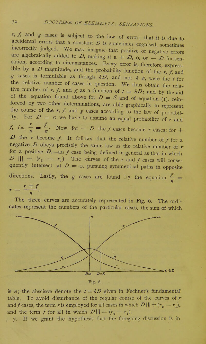 r'f/nd g cases 1S subject to the law of error; that it is due to accidental errors that a constant D is sometimes cognised, sometimes incorrectly judged. We may imagine that positive or negative errors are algebraically added to D, making it a -f- D, o, or — D for sen- sation, according to circumstances. Every error is, therefore, express- ible by a D magnitude, and the probability function of the r, f and g cases is formulable as though hD, and not h 8, were the t for the relative number of cases in question. We thus obtain the rela- tive number of r, f and g as a function of t = hD; and by the aid of the equation found above for D = S and of equation (i), rein- forced by two other determinations, are able graphically to represent the course of the r, f and g cases according to the law of probabil- ity. For D = o we have to assume an equal probability of r and r f /, i.e., ^ — —. Now for — D the / cases become r cases; for -f- D the r become f It follows that the relative number of f for a negative D obeys precisely the same law as the relative number of r for a positive D,~an / case being defined in general as that in which D III — (r2 — ri)- The curves of the r and / cases will conse- quently intersect at D = o, pursuing symmetrical paths in opposite directions. Lastly, the g cases are found by the equation — =■ r + f r — n The three curves are accurately represented in Fig. 6. The ordi- nates represent the numbers of the particular cases, the sum of which. Fig. 6. is n\ the abscissae denote the t = hD given in Fechner’s fundamental table. To avoid disturbance of the regular course of the curves of r and /cases, the term r is employed for all cases in which D ||| + (r2 — rj, and the term / for all in which D|j|— (r2 —?\). , 7. If we grant the hypothesis that the foregoing discussion is in