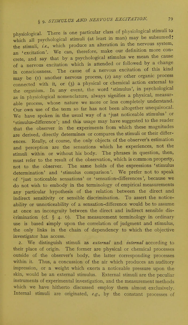 physiological. There is one particular class of physiological stimuli to which all psychological stimuli (at least in man) may be subsumed; the stimuli, i.e., which produce an alteration in the nervous system, an ‘excitation’. We can, therefore, make our definition more con- crete, and say that by a psychological stimulus we mean the cause of a nervous excitation which is attended or followed by a change in consciousness. The cause of a nervous excitation of this kind may be (i) another nervous process, (2) any other organic process connected with it, or (3) a physical or chemical action external to the organism. In any event, the word ‘stimulus’, in psychological as in physiological nomenclature, always signifies a physical, measur- able process, whose nature we more or less completely understand. Our own use of the term so far has not been altogether unequivocal. We have spoken in the usual way of a ‘just noticeable stimulus’ or * stimulus-difference ’; and this usage may have suggested to the reader that the observer in the experiments from which these magnitudes are derived, directly determines or compares the stimuli or their differ- ences. Really, of course, the only objects of the observer’s estimation and perception are the sensations which he experiences, not the stimuli within or without his body. The phrases in question, then, must refer to the result of the observation, which is common property, not to the observer. The same holds of the expressions ‘stimulus determination’ and ‘stimulus comparison’. We prefer not to speak of ‘just noticeable sensations’ or ‘sensation-differences’, because we do not wish to embody in the terminology of empirical measurements any particular hypothesis of the relation between the direct and indirect sensitivity or sensible discrimination. To assert the notice- ability or unnoticeability of a sensation-difference would be to assume at once an incongruity between the direct and indirect sensible dis- crimination (cf. § 4. b). The measurement terminology in ordinary use is based simply upon the correlation of judgment and stimulus, the only links in the chain of dependency to which the objective investigator has access. 2. We distinguish stimuli as external and internal according to their place of origin. The former are physical or chemical processes outside of the observer’s body, the latter corresponding processes within it. Thus, a concussion of the air which produces an auditory impression, or a weight which exerts a noticeable pressure upon the skin, would be an external stimulus. External stimuli are the peculiar instruments of experimental investigation, and the measurement methods which we have hitherto discussed employ them almost exclusively. Internal stimuli are originated, e.g., by the constant processes of