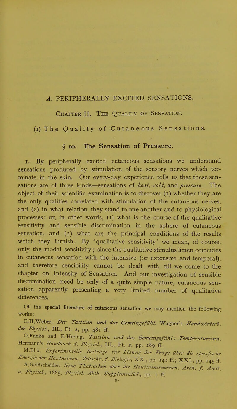 A. PERIPHERALLY EXCITED SENSATIONS. Chapter II. The Quality of Sensation. (i) The Quality of Cutaneous Sensations. § io. The Sensation of Pressure. i. By peripherally excited cutaneous sensations we understand sensations produced by stimulation of the sensory nerves which ter- minate in the skin. Our every-day experience tells us that these sen- sations are of three kinds—sensations of heat, cold, and pressure. The object of their scientific examination is to discover (i) whether they are the only qualities correlated with stimulation of the cutaneous nerves, and (2) in what relation they stand to one another and to physiological processes: or, in other words, (1) what is the course of the qualitative sensitivity and sensible discrimination in the sphere of cutaneous sensation, and (2) what are the principal conditions of the results which they furnish. By ‘qualitative sensitivity’ we mean, of course, only the modal sensitivity; since the qualitative stimulus limen coincides in cutaneous sensation with the intensive (or extensive and temporal), and therefore sensibility cannot be dealt with till we come to the chapter on Intensity of Sensation. And our investigation of sensible discrimination need be only of a quite simple nature, cutaneous sen- sation apparently presenting a very limited number of qualitative differences. Of the special literature of cutaneous sensation we may mention the following works: E.H.Weber, Der Tastsinn und das Gemeingefiihl. Wagner's Handworterb^ der Physiol., III., Pt. 2, pp. 481 ff. O.Funke and E.Hering, Tastsinn und das Gemeingefiihl; Temperatursinn. Hermann’s Handbuch d. Physiol., III., Pt. 2, pp. 289 ff. M.Blix, Expenmentelle Beitrdge zur Losung der Frage iiber die specifische Energie der Hautnerven. Zeitschr.f Biologie, XX., pp. 141 ff.; XXL, pp. 145 ff. A.Goldscheider, Neue Thatsachen iiber die Hautsinnesnerven. Arch. f. Anat. u. Physiol., 1885. Physiol. Abth. Supplementbd., pp. 1 ff.